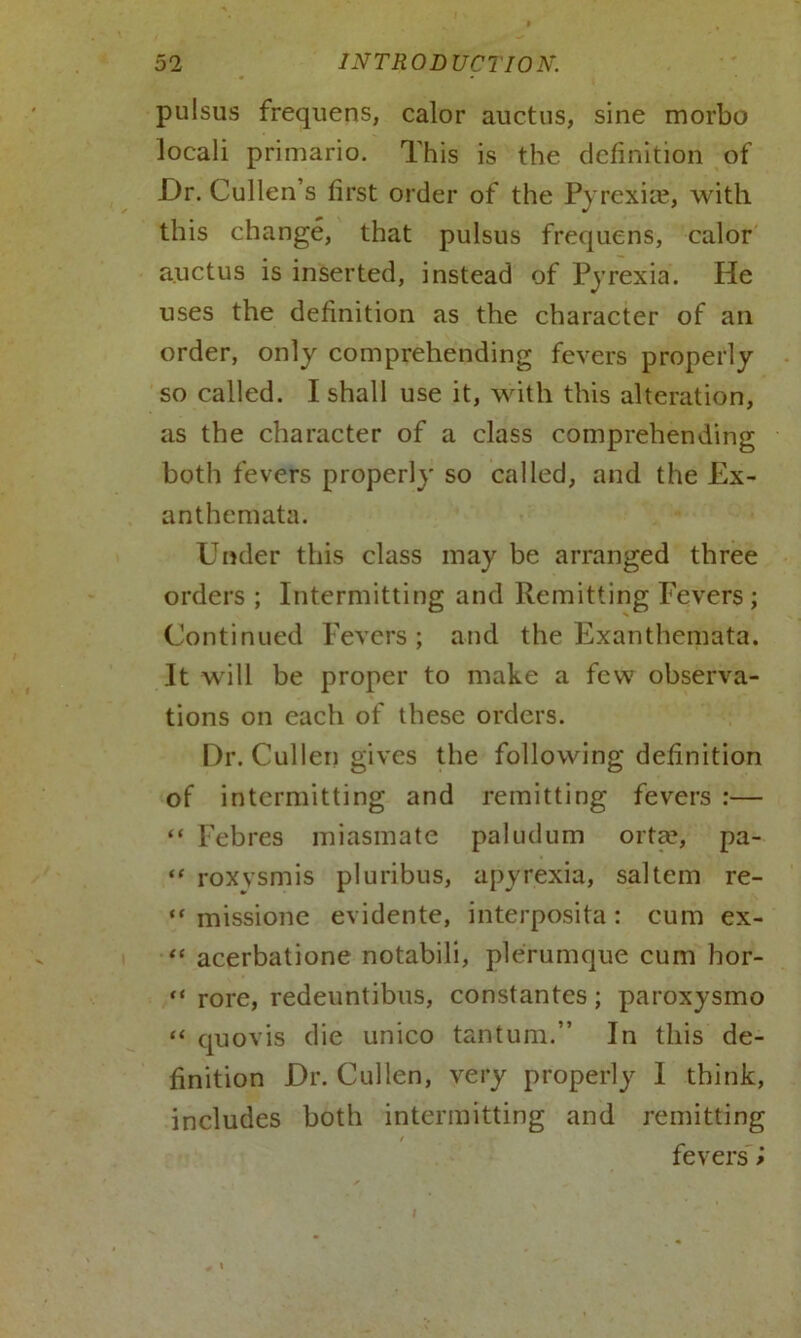 pulsus frequens, calor auctus, sine morbo locali primario. This is the definition of Dr. Cullen’s first order of the Pyrexias, with this change, that pulsus frequens, calor auctus is inserted, instead of Pyrexia. He uses the definition as the character of an order, only comprehending fevers properly so called. I shall use it, with this alteration, as the character of a class comprehending both fevers properly so called, and the Ex- anthemata. Under this class may be arranged three orders ; Intermitting and Remitting Fevers ; Continued Fevers; and the Exanthemata. It will be proper to make a few observa- tions on each of these orders. Dr. Cullen gives the following definition of intermitting and remitting fevers :— “ Febres miasmate paludum orta?, pa- “ roxvsmis pluribus, apyrexia, saltern re- “ missione evidente, interposita: cum ex- “ acerbatione notabili, plerumque cum bor- “ rore, redeuntibus, constantes; paroxysmo “ quovis die unico tantum.” In this de- finition Dr. Cullen, very properly I think, includes both intermitting and remitting / fevers '»