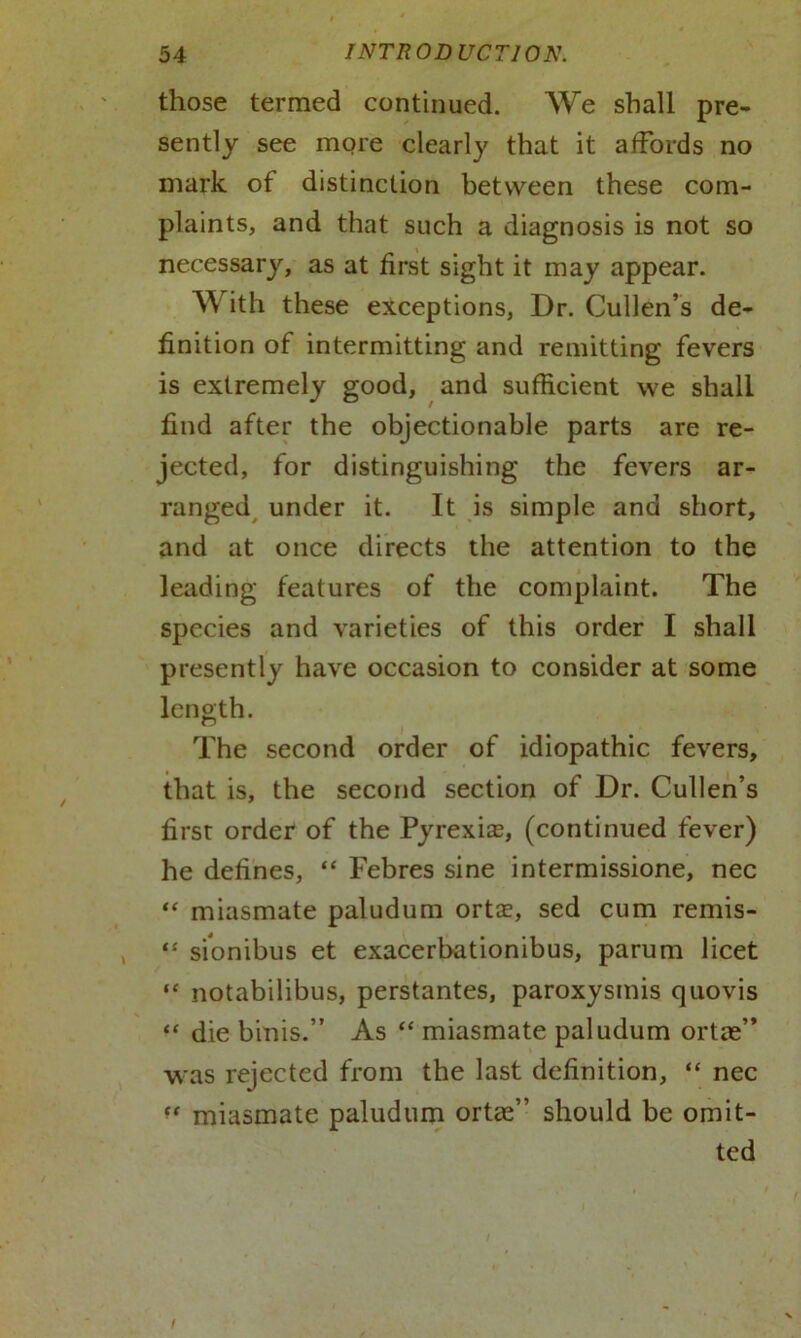 those termed continued. We shall pre- sently see more clearly that it affords no mark of distinction between these com- plaints, and that such a diagnosis is not so necessary, as at first sight it may appear. W ith these exceptions, Dr. Cullen’s de- finition of intermitting and remitting fevers is extremely good, and sufficient we shall find after the objectionable parts are re- jected, for distinguishing the fevers ar- ranged under it. It is simple and short, and at once directs the attention to the leading features of the complaint. The species and varieties of this order I shall presently have occasion to consider at some length. The second order of idiopathic fevers, that is, the second section of Dr. Cullen’s first order of the Pyrexia, (continued fever) he defines, “ Febres sine intermissione, nec “ miasmate paludum ortae, sed cum remis- “ sionibus et exacerbationibus, parum licet “ notabilibus, perstantes, paroxysmis quovis “ die binis.” As “ miasmate paludum ortae” was rejected from the last definition, “ nec miasmate paludum ortce” should be omit- ted