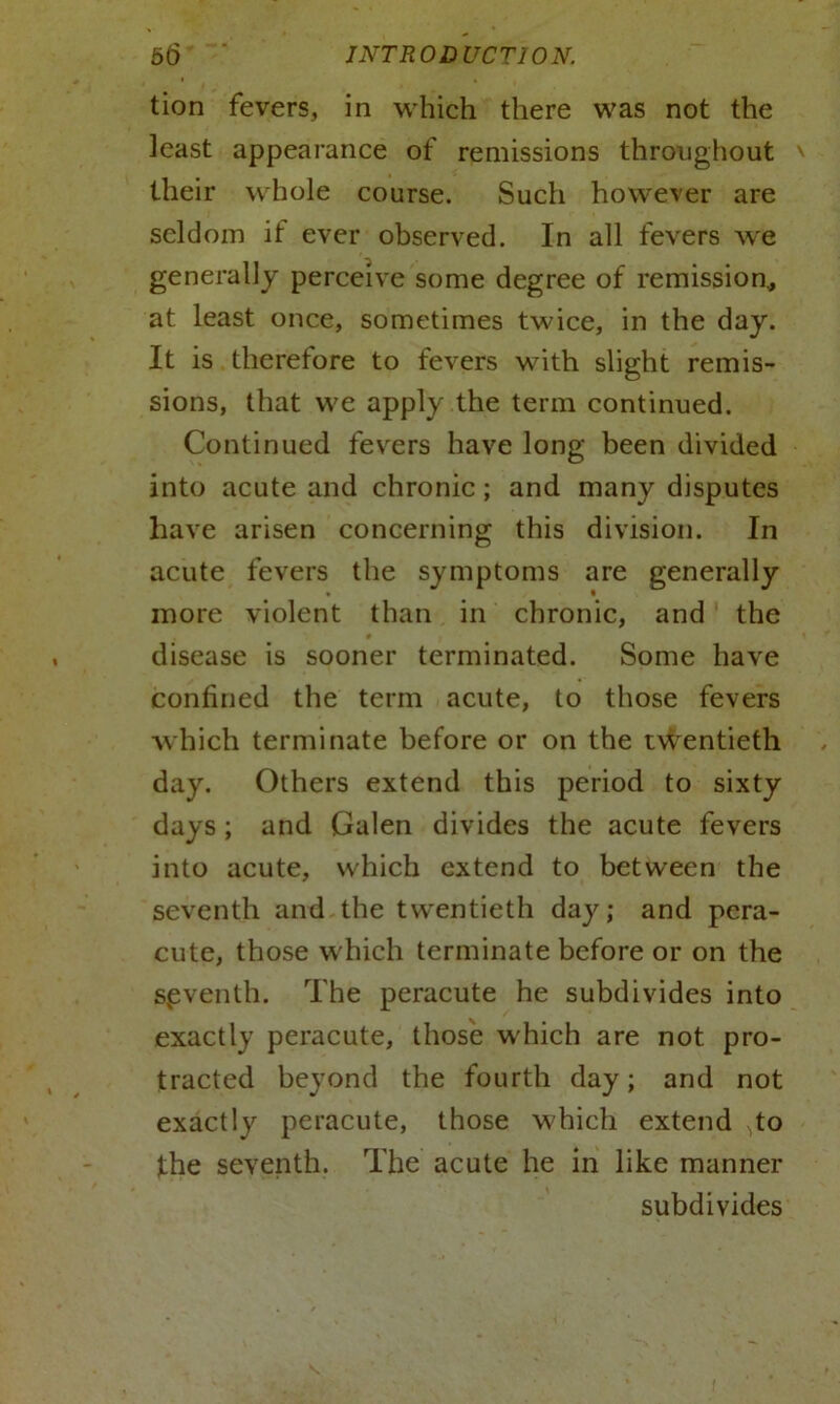 tion fevers, in which there was not the least appearance of remissions throughout \ their whole course. Such however are seldom if ever observed. In all fevers we generally perceive some degree of remission* at least once, sometimes twice, in the day. It is therefore to fevers with slight remis- sions, that we apply the term continued. Continued fevers have long been divided into acute and chronic; and many disputes have arisen concerning this division. In acute fevers the symptoms are generally more violent than in chronic, and the ♦ t disease is sooner terminated. Some have confined the term acute, to those fevers which terminate before or on the twentieth day. Others extend this period to sixty days ; and Galen divides the acute fevers into acute, which extend to between the seventh and the twentieth day; and pera- cute, those which terminate before or on the seventh. The peracute he subdivides into exactly peracute, those which are not pro- tracted beyond the fourth day; and not exactly peracute, those which extend ->to the seventh. The acute he in like manner subdivides