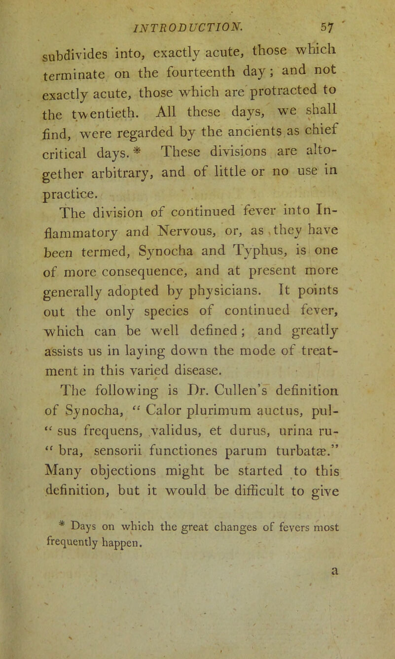 subdivides into, exactly acute, those which terminate on the fourteenth day; and not exactly acute, those which are protracted to the twentieth. All these days, we shall find, were regarded by the ancients as chief critical days. * These divisions are alto- gether arbitrary, and of little or no use in practice. The division of continued fever into In- flammatory and Nervous, or, as,they have been termed, Synocha and Typhus, is one of more consequence, and at present more generally adopted by physicians. It points out the only species of continued fever, which can be well defined; and greatly assists us in laying down the mode of treat- ment in this varied disease. / The following is Dr. Cullen’s definition of Synocha, “ Calor plurimum auctus, pul- “ sus frequens, validus, et durus, urina ru- “ bra, sensorii functiones parum turbatae.” Many objections might be started to this definition, but it would be difficult to give * Days on which the great changes of fevers most frequently happen. a