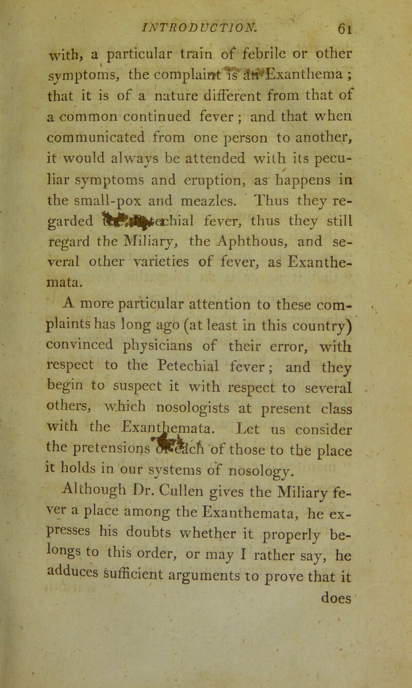 with, a particular train of febrile or other symptoms, the complaint is^Exanthema ; that it is of a nature different from that of a common continued fever; and that when communicated from one person to another, it would always be attended with its pecu- ✓ liar symptoms and eruption, as happens in the small-pox and meazles. Thus they re- garded fever, thus they still regard the Miliary, the Aphthous, and se- veral other varieties of fever, as Exanthe- (. mata. A more particular attention to these com- plaints has long ago (at least in this country) convinced physicians of their error, with respect to the Petechial fever; and they begin to suspect it with respect to several others, which nosologists at present class with the Exanthemata. Let us consider the pretensions ^ffecft of those to the place it holds in our systems of nosology. Although Dr. Cullen gives the Miliary fe- ver a place among the Exanthemata, he ex- presses his doubts whether it properly be- longs to this order, or may I rather say, he adduces sufficient arguments to prove that it does