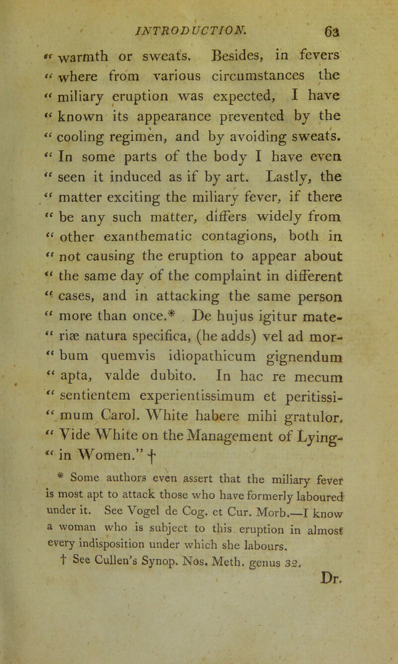 *< warmth or sweats. Besides, in fevers 1 « « where from various circumstances the “ miliary eruption was expected, I have “ known its appearance prevented by the “ cooling regimen, and by avoiding sweats. “ In some parts of the body I have even “ seen it induced as if by art. Lastly, the “ matter exciting the miliary fever, if there “ be any such matter, differs widely from “ other exanthematic contagions, both in “ not causing the eruption to appear about ** the same day of the complaint in different “ cases, and in attacking the same person “ more than once.* De hujus igitur mate- “ rice natura specifica, (he adds) vel ad mor- “ bum quemvis idiopathicum gignendum “ apta, valde dubito. In hac re mecum “ sentientem experientissimum et peritissi- “mum Carol. White habere mihi gratulor. “ Yide White on the Management of Lying- “ in Women.” f * Some authors even assert that the miliary fever is most apt to attack those who have formerly laboured- under it. See Vogel de Cog. et Cur. Morb.—I know a woman who is subject to this eruption in almost every indisposition under which she labours, t See Cullen’s Synop. Nos. Meth. genus 32. Dr. 1