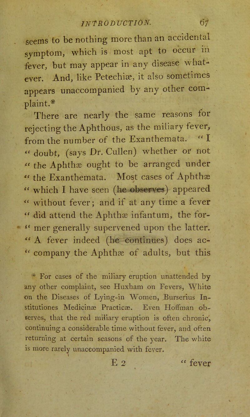 seems to be nothing more than an accidental symptom, which is most apt to occur in fever, but may appear in any disease what- ever. And, like Petechias, it also sometimes appears unaccompanied by any other com- plaint.* There are nearly the same reasons for rejecting the Aphthous, as the miliary fever, from the number of the Exanthemata. “ I “ doubt, (says Dr. Cullen) whether or not “ the Aphthae ought to be arranged under “ the Exanthemata. Most cases of Aphthae “ which I have seen (he observes) appeared ** without fever; and if at any time a fever “ did attend the Aphthae infantum, the for- ' l< mer generally supervened upon the latter. “ A fever indeed (he continues) does ac- “ company the Aphthae of adults, but this * For cases of the miliary eruption unattended by any other complaint, see Huxham on Fevers, White on the Diseases of Lying-in Women, Burserius In- stitutions Medicinae Practicte. Even Hoffman ob- serves, that the red miliary eruption is often chronic, continuing a considerable time without fever, and often returning at certain seasons of the year. The white is more rarely unaccompanied with fever. *