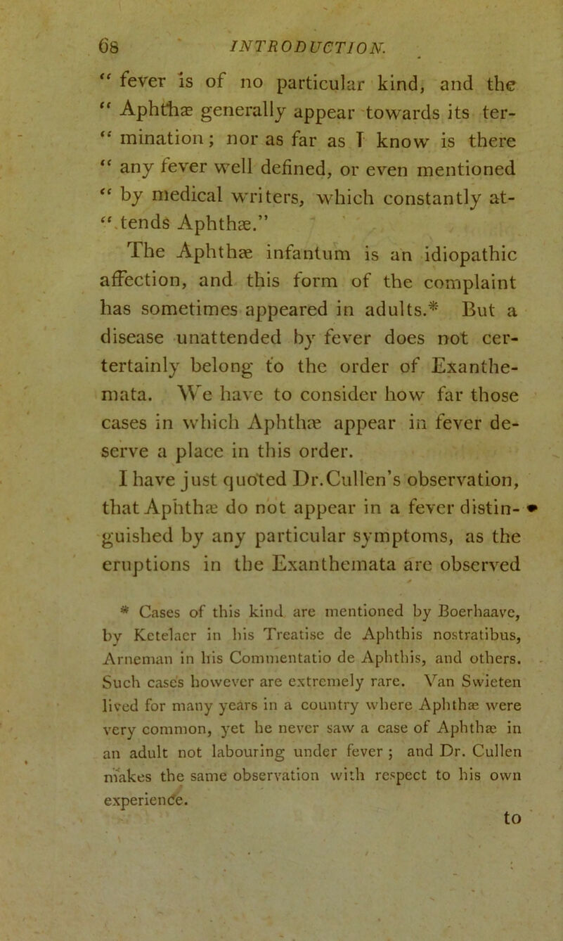 fever is of no particular kind, and the 11 Aphthas generally appear towards its ter- “ mination; nor as far as T know is there “ any fever well defined, or even mentioned “ by medical writers, which constantly at- “ tends Aphthae.” rIhe Aphthae infantum is an idiopathic affection, and this form of the complaint has sometimes appeared in adults.* But a disease unattended by fever does not cer- tertainly belong to the order of Exanthe- mata. We have to consider how far those cases in which Aphthae appear in fever de- serve a place in this order. I have just quoted Dr.Cullen’s observation, that Aphthae do not appear in a fever distin- • guished by any particular symptoms, as the eruptions in the Exanthemata are observed * Cases of this kind are mentioned by Boerhaave, by Ketelaer in bis Treatise de Aphthis nostratibus, Arneman in his Commentatio de Aphthis, and others. Such cases however are extremely rare. Van Svvieten lived for many years in a country where Aphtha; were very common, yet he never saw a case of Aphtha; in an adult not labouring under fever ; and Dr. Cullen makes the same observation with respect to his own experience. to