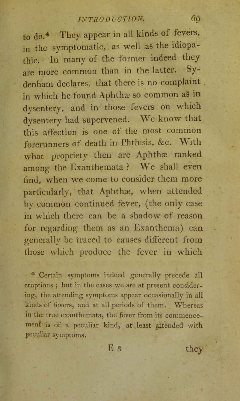 to do.* They appear in all kinds of fevers, in the symptomatic, as well as the idiopa- thic. In many of the former indeed they are more common than in the latter. Sy- denham declares, that there is no complaint, in which he found Aphthae so common as in dysentery, and in those fevers on which dysentery had supervened. We know that this affection is one of the most common forerunners of death in Phthisis, &c. W ith what propriety then are Aphthae ranked among the Exanthemata ? We shall even find, when we come to consider them more particularly, that Aphthae, when attended by common continued fever, (the only case in which there can be a shadow of reason for regarding them as an Exanthema) can generally be traced to causes different from those which produce the fever in which * Certain symptoms indeed generally precede all eruptions ; but in the cases we are at present consider- ing, the attending symptoms appear occasionally in all kinds of fevers, and at all periods of them. Whereas in the true exanthemata, the fever from its commence- ment is of a peculiar kind, at least attended with peculiar symptoms. they
