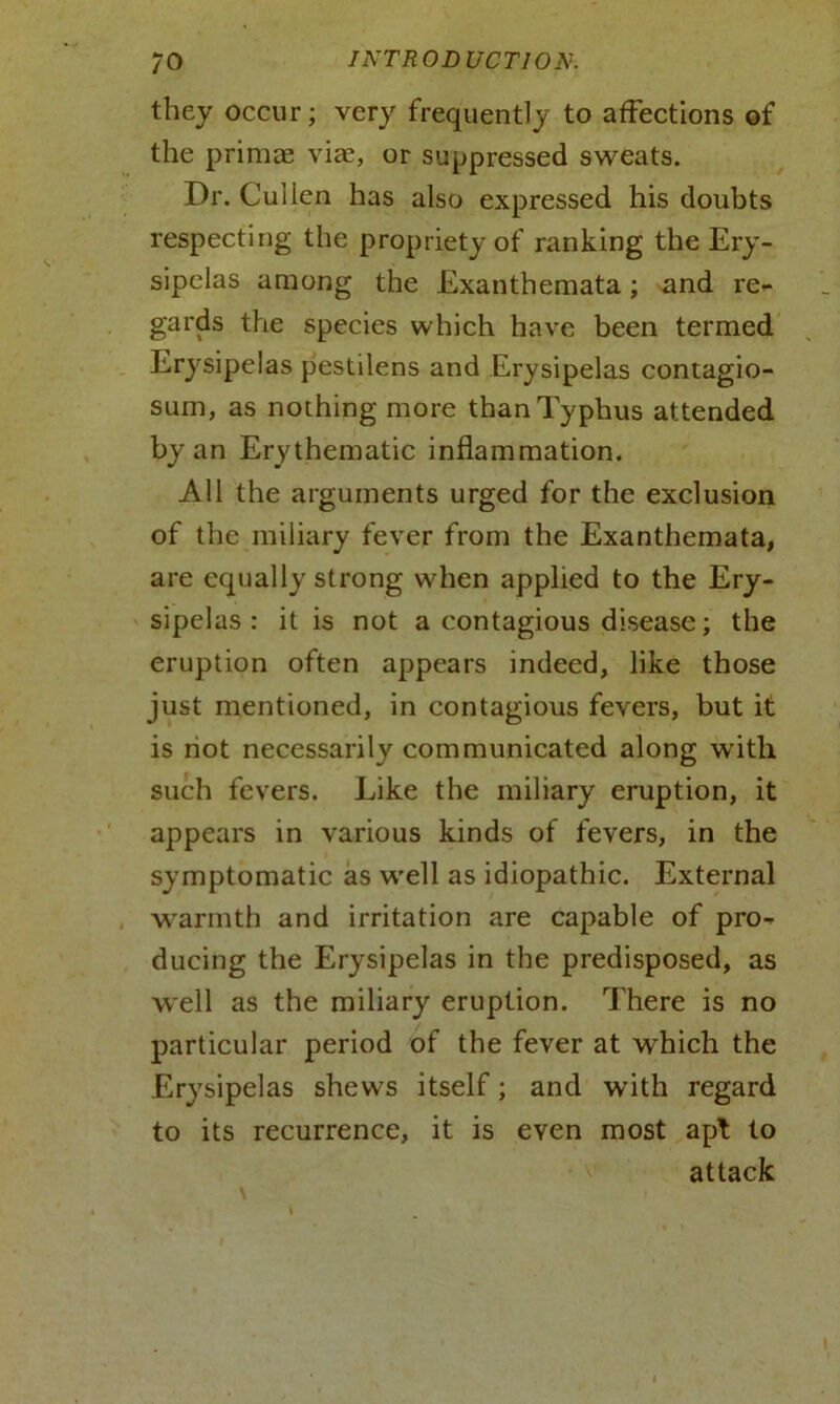 they occur; very frequently to affections of the primal via?, or suppressed sweats. Dr. Cuilen has also expressed his doubts respecting the propriety of ranking the Ery- sipelas among the Exanthemata; and re- gards the species which have been termed Erysipelas pestilens and Erysipelas contagio- sum, as nothing more than Typhus attended by an Erythematic inflammation. All the arguments urged for the exclusion of the miliary fever from the Exanthemata, are equally strong when applied to the Ery- sipelas : it is not a contagious disease; the eruption often appears indeed, like those just mentioned, in contagious fevers, but it is riot necessarily communicated along with such fevers. Like the miliary eruption, it appears in various kinds of fevers, in the symptomatic as well as idiopathic. External warmth and irritation are capable of pro- ducing the Erysipelas in the predisposed, as well as the miliary eruption. There is no particular period of the fever at which the Erysipelas shews itself; and with regard to its recurrence, it is even most apt to attack