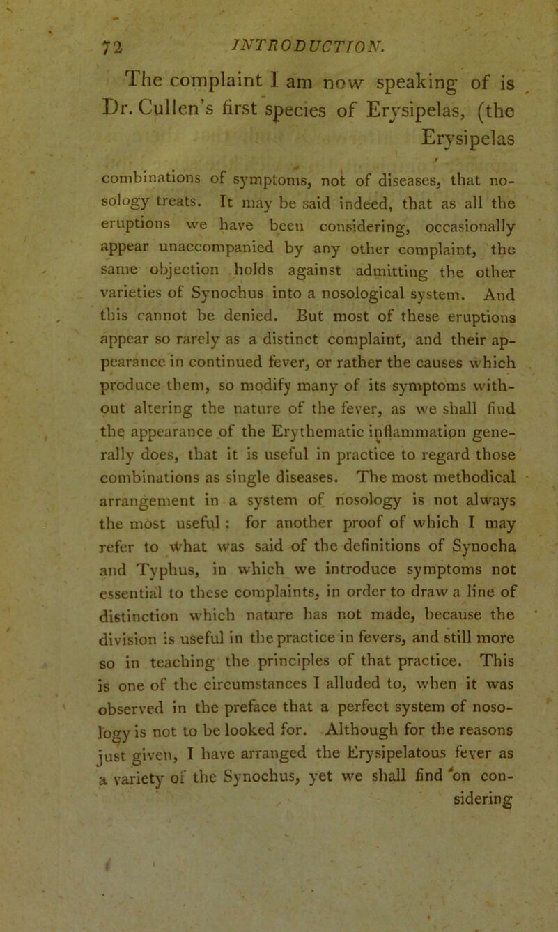 1 he complaint I am now speaking of is Dr. Cullen’s first species of Ervsipelas, (the Erysipelas combinations of symptoms, not of diseases, that no- sology treats. It may be said indeed, that as all the eruptions we have been considering, occasionally appear unaccompanied by any other complaint, the same objection holds against admitting the other varieties of Synochus into a nosological system. And this cannot be denied. But most of these eruptions appear so rarely as a distinct complaint, and their ap- pearance in continued fever, or rather the causes which produce them, so modify many of its symptoms with- out altering the nature of the fever, as we shall find the; appearance of the Erythematic inflammation gene- rally does, that it is useful in practice to regard those combinations as single diseases. The most methodical arrangement in a system of nosology is not always the most useful : for another proof of which I may refer to What was said of the definitions of Synocha and Tvphus, in which we introduce symptoms not essential to these complaints, in order to draw a line of distinction which nature has not made, because the division is useful in the practice in fevers, and still more so in teaching the principles of that practice. This is one of the circumstances I alluded to, when it was observed in the preface that a perfect system of noso- logy is not to be looked for. Although for the reasons ]ust given, I have arranged the Erysipelatous fever as a variety of the Synochus, yet we shall find “on con- sidering