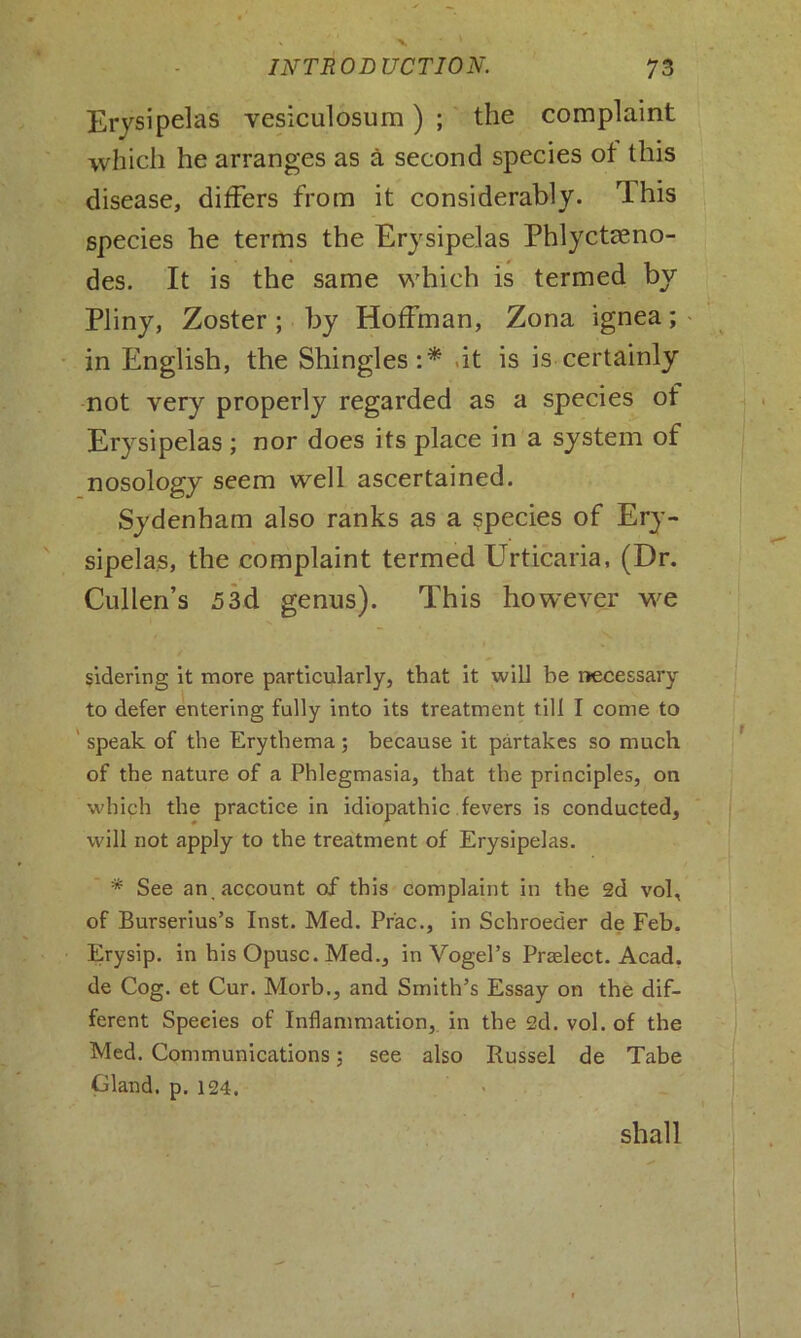 Erysipelas vesiculosum) ; the complaint which he arranges as a second species of this disease, differs from it considerably. rlhis species he terms the Erysipelas Phlyctseno- des. It is the same which is termed by Pliny, Zoster; by Hoffman, Zona ignea; in English, the Shingles:* .it is is certainly not very properly regarded as a species of Erysipelas ; nor does its place in a system of nosology seem well ascertained. Sydenham also ranks as a species of Ery- sipelas, the complaint termed Urticaria, (Dr. Cullen’s 53d genus). This however we sidering it more particularly, that it will be necessary to defer entering fully into its treatment till I come to speak of the Erythema; because it partakes so much of the nature of a Phlegmasia, that the principles, on which the practice in idiopathic fevers is conducted, will not apply to the treatment of Erysipelas. * See an account of this complaint in the 2d vol, of Burserius’s Inst. Med. Pr'ac., in Schroeder de Feb. Erysip. in his Opusc. Med., in Vogel’s Praelect. Acad, de Cog. et Cur. Morb., and Smith’s Essay on the dif- ferent Species of Inflammation, in the 2d. vol. of the Med. Communications; see also Russel de Tabe Gland, p. 124. shall