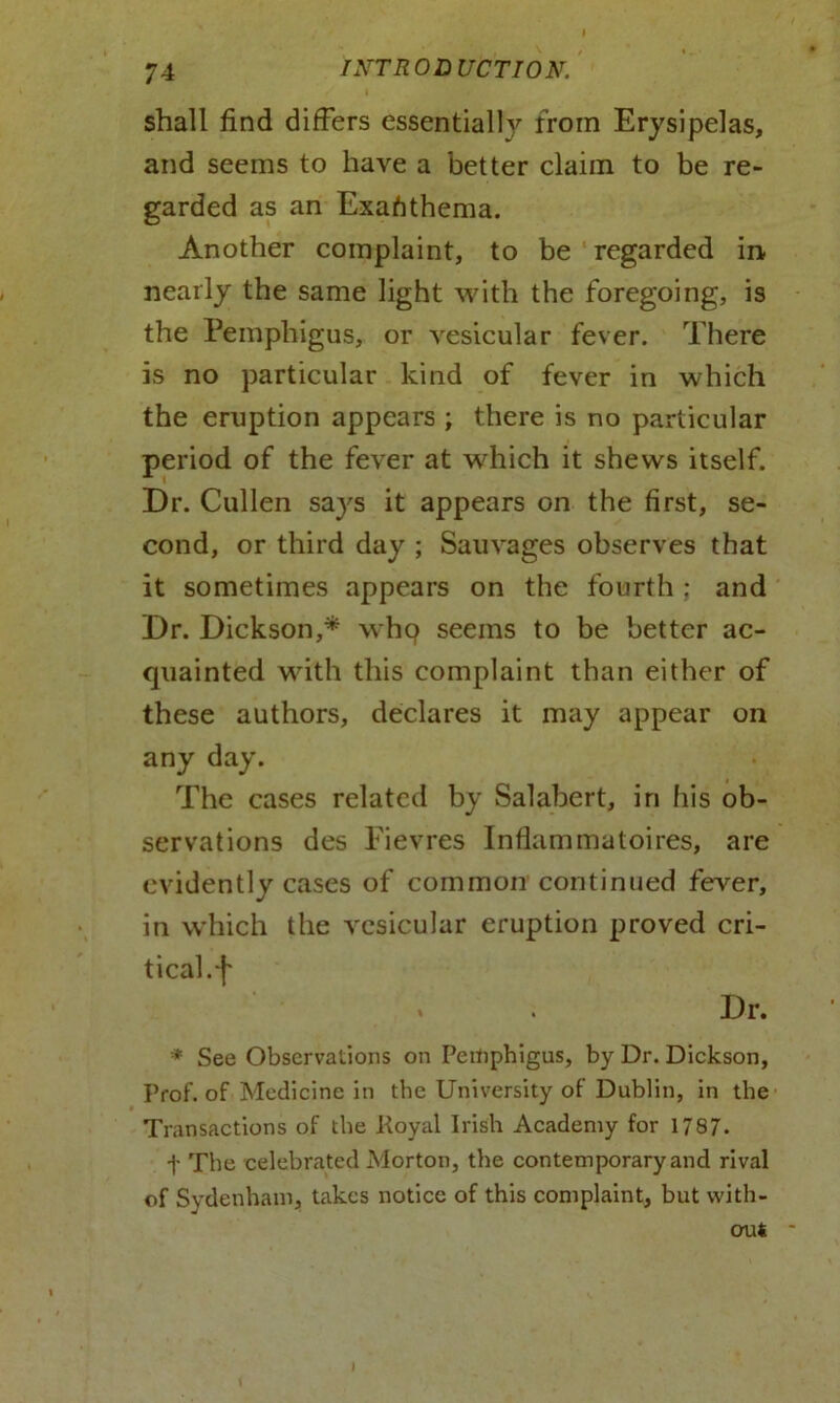 shall find differs essentially from Erysipelas, and seems to have a better claim to be re- garded as an Exafithema. Another complaint, to be regarded in nearly the same light with the foregoing, is the Pemphigus, or vesicular fever. There is no particular kind of fever in which the eruption appears ; there is no particular period of the fever at which it shews itself. Dr. Cullen says it appears on the first, se- cond, or third day ; Sauvages observes that it sometimes appears on the fourth ; and Dr. Dickson,* whq seems to be better ac- quainted with this complaint than either of these authors, declares it may appear on any day. The cases related by Salabert, in his ob- servations des Fievres Infiammatoires, are evidently cases of common continued fever, in which the vesicular eruption proved cri- tical. [ * . Dr. * See Observations on Pemphigus, by Dr. Dickson, Prof, of Medicine in the University of Dublin, in the Transactions of the Royal Irish Academy for 1787. t The celebrated Morton, the contemporary and rival of Sydenham, takes notice of this complaint, but with- out