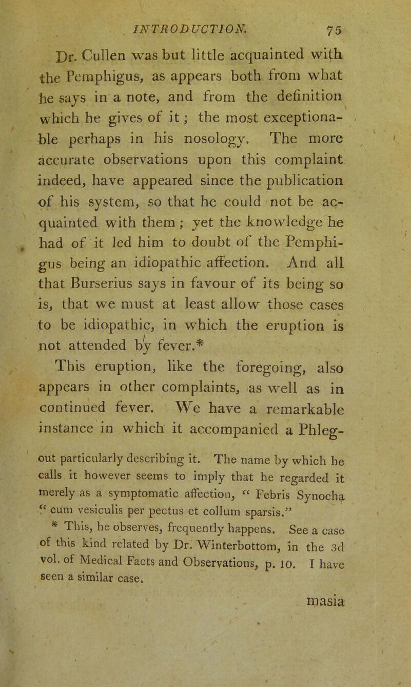 Dr. Cullen was but little acquainted with the Pemphigus, as appears both from what he says in a note, and from the definition which he gives of it; the most exceptiona- ble perhaps in his nosology. The more accurate observations upon this complaint indeed, have appeared since the publication of his system, so that he could not be ac- quainted with them ; yet the knowledge he had of it led him to doubt of the Pemphi- gus being an idiopathic affection. And all that Burserius says in favour of its being so is, that we must at least allow those cases to be idiopathic, in which the eruption is not attended by fever.* This eruption, like the foregoing, also appears in other complaints, as well as in continued fever. We have a remarkable instance in which it accompanied a Phleg- out particularly describing it. The name by which he calls it however seems to imply that he regarded it merely as a symptomatic affection, “ Febris Synocha “ cum vesiculis per pectus et collum sparsis.” * This, he observes, frequently happens. See a case of this kind related by Dr. Winterbottom, in the 3d vol. of Medical Facts and Observations, p. 10. I have seen a similar case. inasia