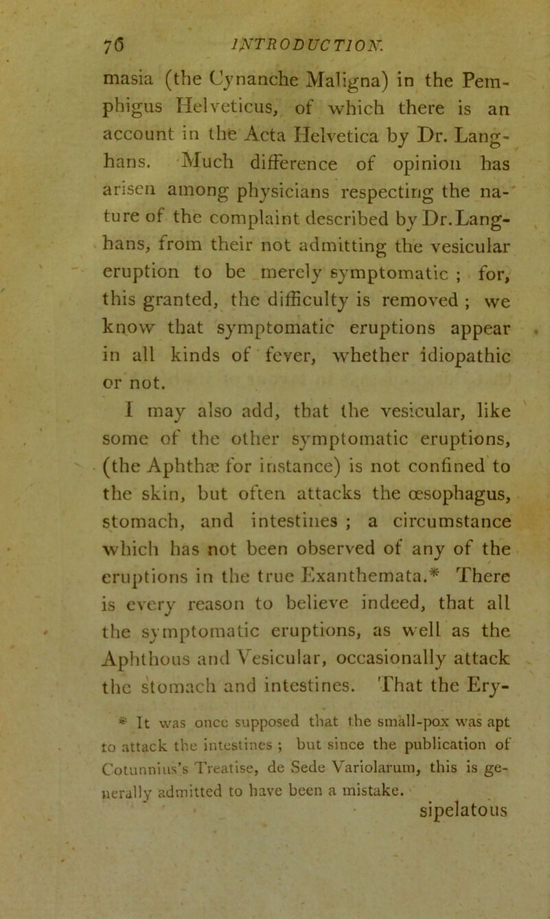 masia (the Cynanche Maligna) in the Pem- phigus Helvetic us, of which there is an account in the Acta Helvetica by Dr. Lang- hans. Much difference of opinion has arisen among physicians respecting the na- ture of the complaint described by Dr.Lang- hans, from their not admitting the vesicular eruption to be merely symptomatic ; for, this granted, the difficulty is removed ; vve know that symptomatic eruptions appear in all kinds of fever, whether idiopathic or not. I may also add, that the vesicular, like some of the other symptomatic eruptions, (the Aphthm for instance) is not confined to the skin, but often attacks the oesophagus, stomach, and intestines ; a circumstance which has not been observed of any of the eruptions in the true Exanthemata.* There is every reason to believe indeed, that all the symptomatic eruptions, as well as the Aphthous and Vesicular, occasionally attack the stomach and intestines. That the Ery- * It was once supposed that the small-pox was apt to attack the intestines ; but since the publication of Cotunnins’s Treatise, de Sede Variolarum, this is ge- nerally admitted to have been a mistake. sipelatous