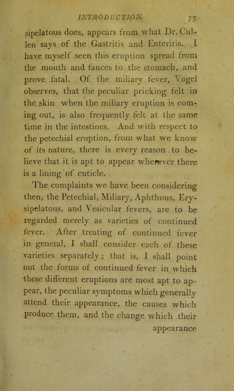 sipelatous does, appears from what Dr. Cul- len says of the Gastritis and Enteritis. J[ have myself seen this eruption spread from the mouth and fauces to the stomach, and prove fatal. Of the miliary fever, Vogel observes, that the peculiar pricking felt in the skin when the miliary eruption is com- ing out, is also frequently felt at the same time in the intestines. And with respect to the petechial eruption, from what we know of its nature, there is every reason to be- lieve that it is apt to appear wherever there is a lining of cuticle. The complaints we have been considering then, the Petechial, Miliary, Aphthous, Ery- sipelatous, and Vesicular fevers, are to be regarded merely as varieties of continued fever. After treating of continued fever in general, I shall consider each of these varieties separately; that is, 1 shall point out the forms of continued fever in which these different eruptions are most apt to ap- pear, the peculiar symptoms which generally attend their appearance, the causes which produce them, and the change which their appearance