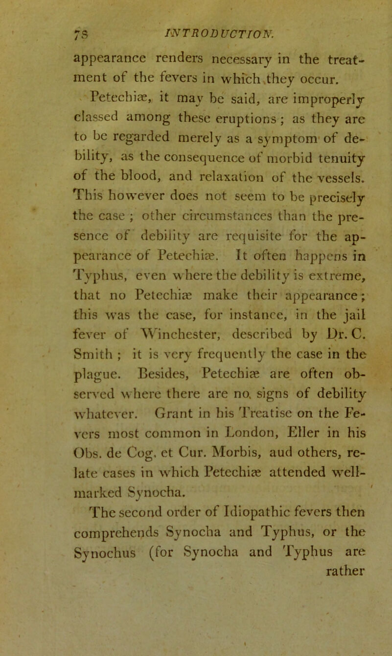appearance renders necessary in the treat- ment ot the fevers in which .they occur. Petechias, it may be said, are improperly classed among these eruptions ; as they are to be regarded merely as a symptom of de- bility, as the consequence of morbid tenuity of the blood, and relaxation of the vessels. This however does not seem to be precisely the case ; other circumstances than the pre- sence of debility are requisite for the ap- pearance of Petechias. It often happens in Typhus, even where the debility is extreme, that no Petechias make their appearance; this was the case, for instance, in the jail fever of Winchester, described by Dr. C. Smith ; it is very frequently the case in the plague. Besides, Petechias are often ob- served where there are no. signs of debility whatever. Grant in his Treatise on the Fe- vers most common in London, Eller in his Obs. de Cog. et Cur. Morbis, aud others, re- late cases in w hich Petechias attended well- marked Synocha. The second order of Idiopathic fevers then comprehends Synocha and Typhus, or the Synochus (for Synocha and Typhus are rather
