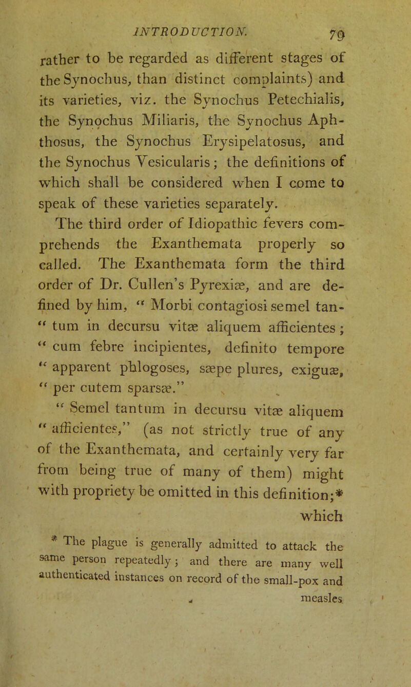 rather to be regarded as different stages of the Synochus, than distinct complaints) and its varieties, viz. the Synochus Petechialis, the Synochus Miliaris, the Synochus Aph- thosus, the Synochus Erysipelatosus, and the Synochus Yesicularis; the definitions of which shall be considered when I come to speak of these varieties separately. The third order of Idiopathic fevers com- prehends the Exanthemata properly so called. The Exanthemata form the third order of Dr. Cullen’s Pyrexice, and are de- fined by him, “ Morbi contagiosi semel tan- “ turn in decursu vitas aliquem afficientes ; “ cum febre incipientes, definito tempore “ apparent pblogoses, saepe plures, exiguas, “ per cutem sparsas.” “ Semel tantum in decursu vitae aliquem “ afficientes,” (as not strictly true of any of the Exanthemata, and certainly very far from being true of many of them) might with propriety be omitted in this definition;* which * The plague is generally admitted to attack the same person repeatedly j and there are many well authenticated instances on record of the small-pox and ^ measles.