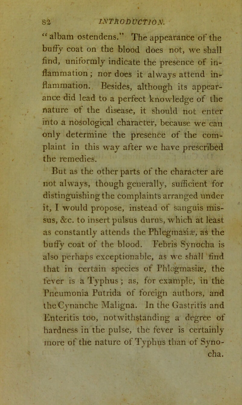 “ albam ostendens.” The appearance of the huffy coat on the blood does not, we shall find, uniformly indicate the presence of in- flammation ; nor does it always attend inr flammation. Besides, although its appear- ance did lead to a perfect knowledge of the nature of the disease, it should not enter into a nosological character, because we can only determine the presence of the com- plaint in this way after we have prescribed the remedies. But as the other parts of the character are not always, though generally, sufficient for distinguishing the complaints arranged under it, I would propose, instead of sanguis mis- sus, &c. to insert pulsus durns, which at least as constantly attends the Phlegmasia?, as the huffy coat of the blood. Febris Synocha is also perhaps exceptionable, as we shall find that in certain species of Phlegmasia?, the fever is a Typhus ; as, for example, in the Pneumonia Putrida of foreign authors, and theCynanche Maligna. In the Gastritis and Enteritis too, notwithstanding a degree of hardness in the pulse, the fever is certainly more of the nature of Typhus than of Syno- cha.