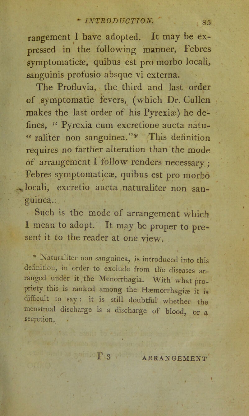 rangement I have adopted. It may be ex- pressed in the following manner, Febres symptomatica?, quibus est pro morbo locali, sanguinis profusio absque vi externa. The Profluvia, the third and last order of symptomatic fevers, (which Dr. Cullen makes the last order of his Pyrexia?) he de- fines, “ Pyrexia cum excretione aucta natu- “ raliter non sanguinea.”* This definition requires no farther alteration than the mode of arrangement I follow renders necessary ; Febres symptomatica?, quibus est pro morbo > locali, excretio aucta naturaliter non san- guinea.: Such is the mode of arrangement which I mean to adopt. It may be proper to pre- sent it to the reader at one view. * Naturaliter non sanguinea, is introduced into this definition, in order to exclude from the diseases ar- ranged under it the Menorrhagia. With what pro- priety this is ranked among the Hemorrhagic it is difficult to say: it is still doubtful whether the menstrual discharge is a discharge of blood, or a secretion. F 3 >