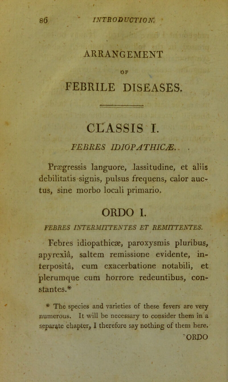 ARRANGEMENT OF FEBRILE DISEASES. CLASSIS I. FEBRES I DIOP A TH1CJE.. , Prasgressis languore, lassitudine, et aliis debilitatis signis, pulsus frequens, calor auc- tus, sine morbo locali primario. ORDO I. FEBRES INTERMITTENTES ET REMITTENTES. Febres idiopathicae, paroxysmis pluribus, apyrexia, saltern remissione evidente, in- terposita, cum exacerbatione notabili, et plerumque cum horrore redeuntibus, con- stantes.* * The species and varieties of these fevers are very numerous. It will be necessary to consider them in a separate chapter, I therefore say nothing of them here. 'ORDO