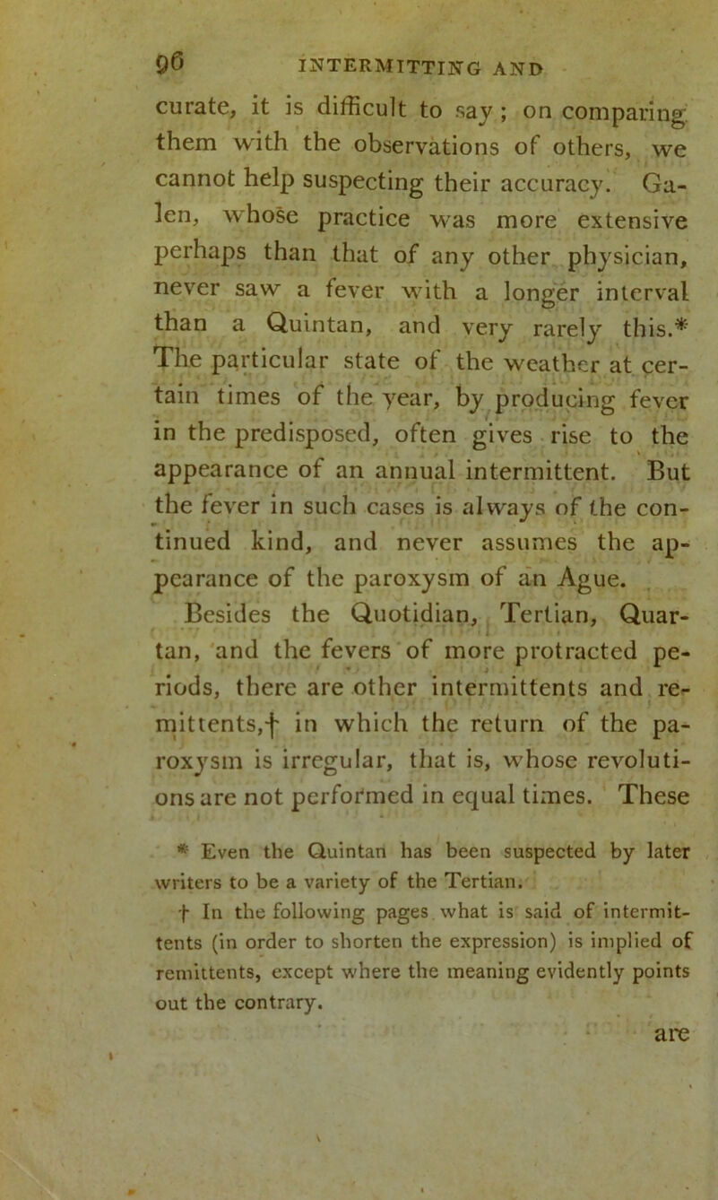 curate, it is difficult to say ; on comparing, them with the observations of others, we cannot help suspecting their accuracy. Ga- len, whose practice was more extensive perhaps than that of any other physician, never saw a fever with a longer interval than a Quintan, and very rarely this.* The particular state of the weather at cer- tain times of the year, by producing fever in the predisposed, often gives rise to the appearance of an annual intermittent. But the fever in such cases is always of the con- tinued kind, and never assumes the ap- pearance of the paroxysm of an Ague. Besides the Quotidian, Tertian, Quar- tan, and the fevers of more protracted pe- riods, there are other intermittents and re- mittents,f in which the return of the pa- roxysm is irregular, that is, whose revoluti- ons are not performed in equal times. These * Even the Quintan has been suspected by later writers to be a variety of the Tertian. f In the following pages what is said of intermit- tents (in order to shorten the expression) is implied of remittents, except where the meaning evidently points out the contrary. arc