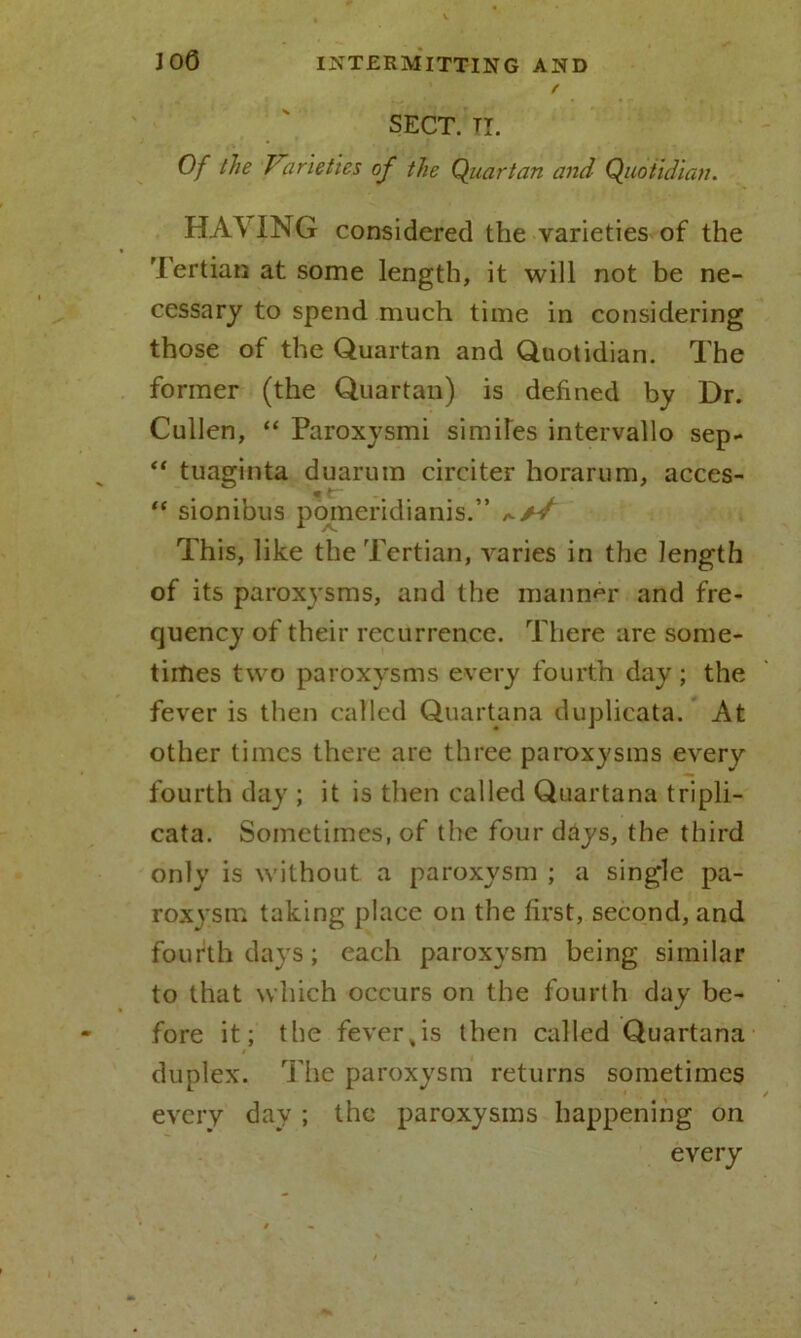 / SECT. II. Of the Varieties of the Quartan and Quotidian. HA\ING considered the varieties of the Tertian at some length, it will not be ne- cessary to spend much time in considering those of the Quartan and Quotidian. The former (the Quartan) is defined by Dr. Cullen, “ Paroxysmi similes intervallo sep- “ tuaginta duarum circiter horarum, acces- “ sionibus pomeridianis.” This, like the Tertian, varies in the length of its paroxysms, and the manner and fre- quency of their recurrence. There are some- times two paroxysms every fourth day ; the fever is then called Quartana duplicata. At other times there are three paroxysms every fourth day ; it is then called Quartana tripli- cata. Sometimes, of the four days, the third only is without a paroxysm ; a single pa- roxysm taking place on the first, second, and fourth days; each paroxysm being similar to that which occurs on the fourth day be- fore it; the fever,is then called Quartana duplex. The paroxysm returns sometimes every day ; the paroxysms happening on every