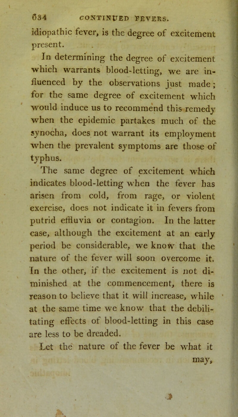 idiopathic fever, is the degree of excitement present. In determining the degree of excitement which warrants blood-letting, we are in- fluenced by the observations just made; for the same degree of excitement which would induce us to recommend this remedy when the epidemic partakes much of the synocha, does not warrant its employment when the prevalent symptoms are those of typhus. The same degree of excitement which indicates blood-letting when the fever has arisen from cold, from rage, or violent exercise, does not indicate it in fevers from putrid etfluvia or contagion. In the latter case, although the excitement at an early period be considerable, we know that the nature of the fever will soon overcome it. In the other, if the excitement is not di- minished at the commencement, there is Teasonto believe that it will increase, while * at the same time we know that the debili- tating effects of blood-letting in this case are less to be dreaded. Let the nature of the fever be wdiat it may.