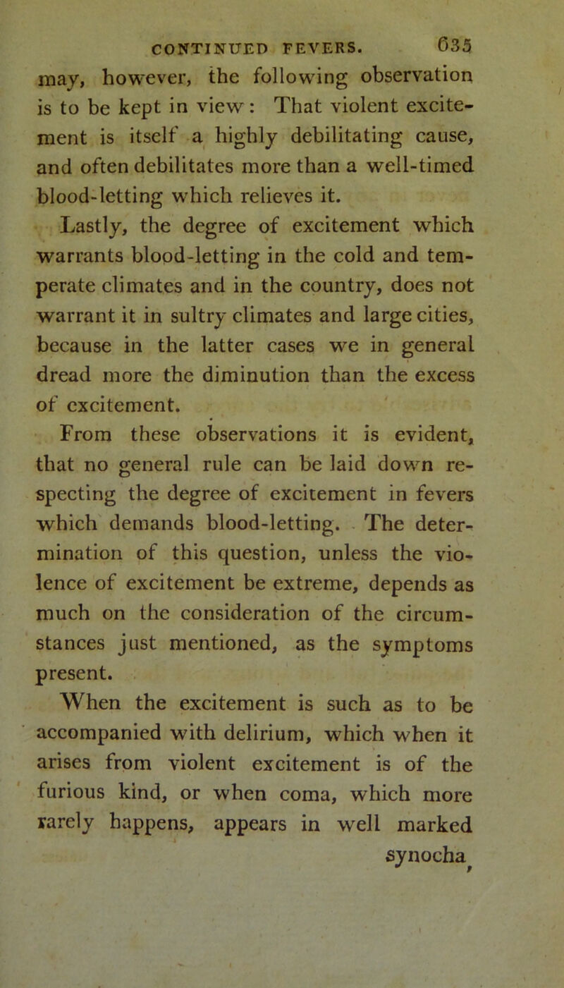 may, however, the following observation is to be kept in view: That violent excite- ment is itself a highly debilitating cause, and often debilitates more than a well-timed blood-letting which relieves it. Lastly, the degree of excitement which warrants blood-letting in the cold and tem- perate climates and in the country, does not warrant it in sultry climates and large cities, because in the latter cases we in general dread more the diminution than the excess of excitement. From these observations it is evident, that no general rule can be laid down re- specting the degree of excitement in fevers which demands blood-letting. The deter- mination of this question, unless the vio- lence of excitement be extreme, depends as much on the consideration of the circum- stances just mentioned, as the symptoms present. When the excitement is such as to be accompanied with delirium, which when it arises from violent excitement is of the furious kind, or when coma, which more rarely happens, appears in well marked X synocha.