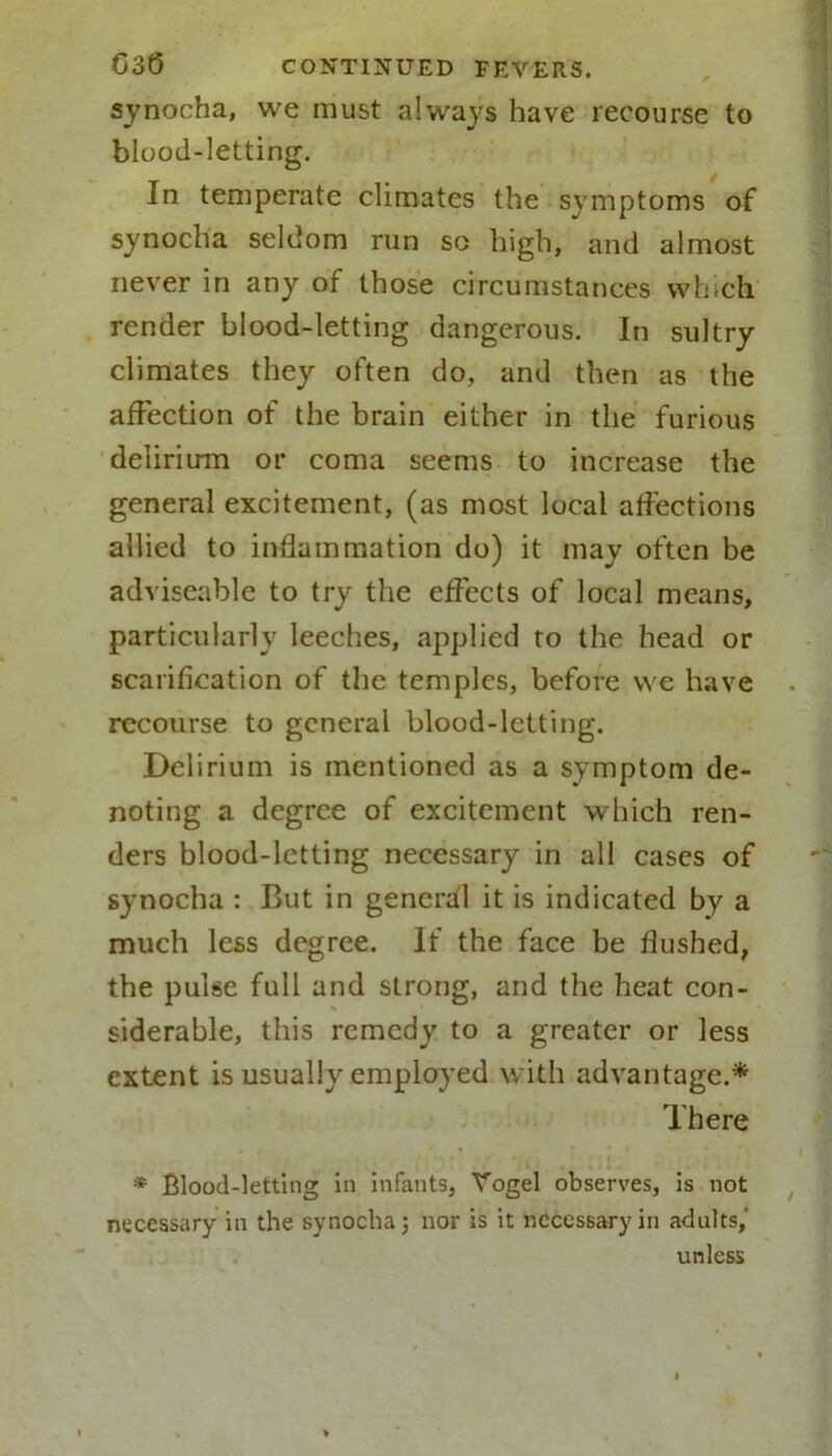 synocha, we must always have recourse to blood-letting. In temperate climates the symptoms of synocha seldom run so high, and almost never in any of those circumstances which render blood-letting dangerous. In sultry climates they often do, and then as the affection of the brain either in the furious delirium or coma seems to increase the general excitement, (as most local affections allied to inflammation do) it may often be adviseable to try the effects of local means, particularly leeches, applied to the head or scarification of the temples, before we have recourse to general blood-letting. Delirium is mentioned as a symptom de- noting a degree of excitement which ren- ders blood-letting necessary in all cases of synocha : But in general it is indicated by a much less degree. If the face be flushed, the pulse full and strong, and the heat con- siderable, this remedy to a greater or less extent is usually employed with advantage.* There * Blood-letting in infants, Vogel observes, is not necessary in the synocha; nor is it necessary in adults,’ unless