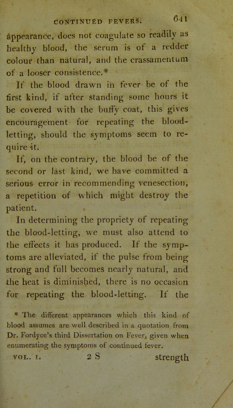 <J4\ appearance, does not coagulate so readily as healthy blood, the serum is of a redder colour than natural, and the crassamentani of a looser consistence.* If the blood drawn in fever be of the first kind, if after standing some hours it be covered with the buffy coat, this gives encouragement for repeating the blood- letting, should the symptoms seem to re- quire it. If, on the contrary, the blood be of the second or last kind, we have committed a serious error in recommending venesection, a repetition of which might destroy the patient. In determining the propriety of repeating the blood-letting, we must also attend to the effects it has produced. If the symp- toms are alleviated, if the pulse from being strong and full becomes nearly natural, and the heat is diminished, there is no occasion for repeating the blood-letting. If the * The different appearances which this kind of blood assumes are well described in a quotation from Dr. Fordyce’s third Dissertation on Fever, given when enumerating the symptoms of continued fever. vol. i. 2 S strength