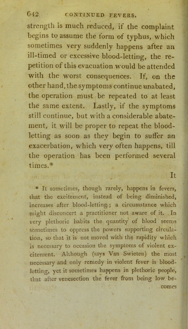* strength is much reduced, if the complaint begins to assume the form of typhus, which sometimes very suddenly happens after an ill-timed or excessive blood-letting, the re- petition of this evacuation would be attended with the worst consequences. If, on the other hand, the symptoms continue unabated, the operation must be repeated to at least the same extent. Lastly, if the symptoms still continue, but with a considerable abate- ment, it will be proper to repeat the blood- letting as soon as they begin to suffer an exacerbation, which very often happens, till the operation has been performed several times.* ' . it * It sometimes, though rarely, happens in fevers, that the excitement, instead of being diminished, increases after blood-letting.; a circumstance which might disconcert a practitioner not aware of it. In very plethoric habits the quantity of blood seems sometimes to oppress the powers supporting circula- tion, so that it is not moved with the rapidity which is necessary to occasion the symptoms of violent ex- citement. Although (says Van Swieten) the most necessary and only remedy in violent fever is blood- letting, yet it sometimes happens in plethoric people, that after venesection the fever from being low be- comes