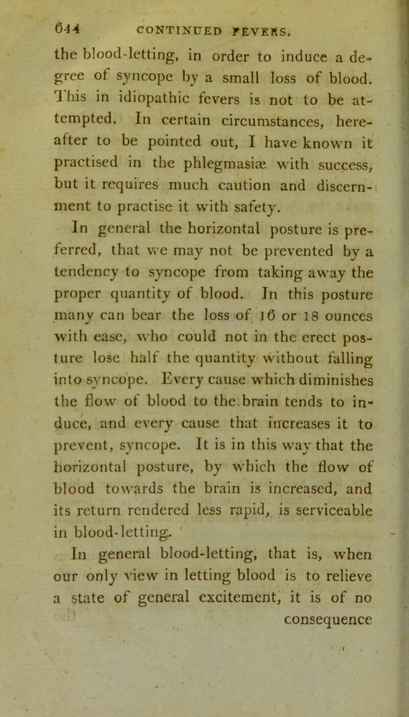 Q44 CONTINUED FEVERS, the blood-letting, in order to induce a de- gree of syncope by a small loss of blood. 1 his in idiopathic fevers is not to be at- tempted. In certain circumstances, here- after to be pointed out, I have known it practised in the phlegmasia? with success, but it requires much caution and discern- ment to practise it with safety. In general the horizontal posture is pre- ferred, that we may not be prevented by a tendency to syncope from taking away the proper quantity of blood. In this posture manv can bear the loss of ] 6 or 18 ounces •/ with ease, who could not in the erect pos- ture lose half the quantity without falling into syncope. Every cause which diminishes the flow of blood to the brain tends to in- duce, and every cause that increases it to prevent, syncope. It is in this way that the horizontal posture, by which the flow of blood towards the brain is increased, and its return rendered less rapid, is serviceable in blood-letting. In general blood-letting, that is, when our only view in letting blood is to relieve a state of general excitement, it is of no consequence