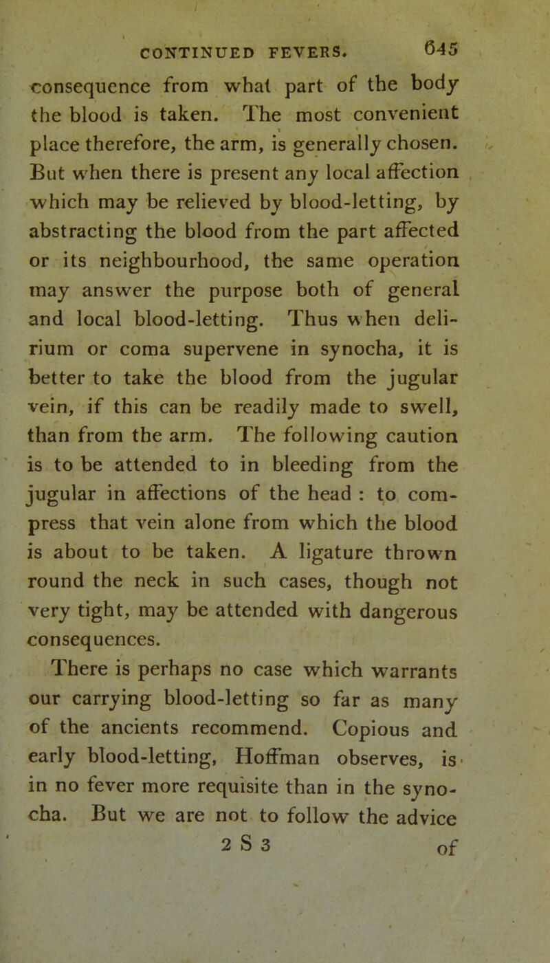 consequence from whal part of the body the blood is taken. The most convenient place therefore, the arm, is generally chosen. But when there is present any local affection which may be relieved by blood-letting, by abstracting the blood from the part affected / or its neighbourhood, the same operation may answer the purpose both of general and local blood-letting. Thus when deli- rium or coma supervene in synocha, it is better to take the blood from the jugular vein, if this can be readily made to swell, than from the arm. The following caution is to be attended to in bleeding from the jugular in affections of the head : to com- press that vein alone from which the blood is about to be taken. A ligature throwrn round the neck in such cases, though not very tight, may be attended with dangerous consequences. There is perhaps no case which warrants our carrying blood-letting so far as many of the ancients recommend. Copious and early blood-letting, Hoffman observes, is in no fever more requisite than in the syno- cha. But we are not to follow the advice 2 S 3 of