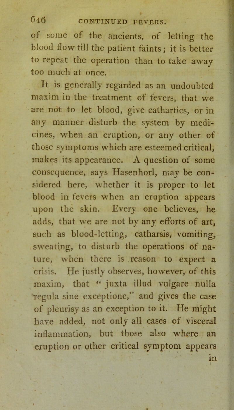 of some of the ancients, of letting the blood flow till the patient faints; it is better to repeat the operation than to take away too much at once. It is generally regarded as an undoubted maxim in the treatment of fevers, that vve are not to let blood, give cathartics, or in any manner disturb the system by medi- cines, when an eruption, or any other of those symptoms which are esteemed critical, makes its appearance. A question of some consequence, says Hasenhorl, may be con- sidered here, whether it is proper to let blood in fevers when an eruption appears upon the skin. Every one believes, he adds, that we are not by any efforts of art, such as blood-letting, catharsis, vomiting, sweating, to disturb the operations of na- ture, when there is reason to expect a crisis. He justly observes, however, of this maxim, that “ juxta illud vulgare nulla regula sine exceptione,” and gives the case of pleurisy as an exception to it. He might have added, not only all cases of visceral inflammation, but those also where an eruption or other critical symptom appears in