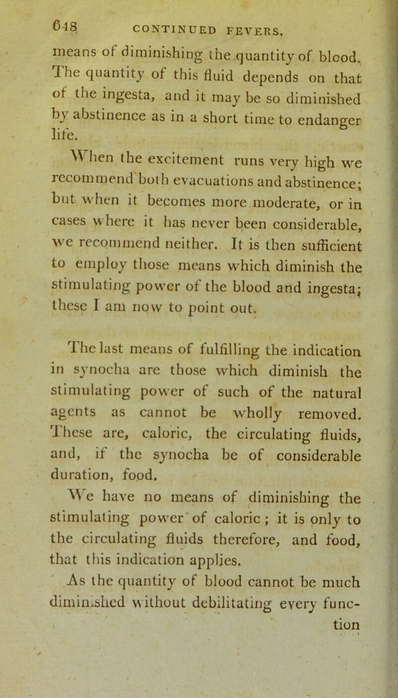 means of diminishing the quantity of blood. I he quantity of this fluid depends on that of the ingesta, and it may be so diminished by abstinence as in a short time to endanger life. When the excitement runs very high we recommend both evacuations and abstinence; but when it becomes more moderate, or in cases where it has never been considerable, we recommend neither. It is then sufficient to employ those means which diminish the stimulating power of the blood and ingesta; these I am now to point out. The last means of fulfilling the indication in synocha are those which diminish the stimulating power of such of the natural agents as cannot be wholly removed. These are, caloric, the circulating fluids, and, if the synocha be of considerable duration, food. We have no means of diminishing the stimulating power of caloric; it is only to the circulating fluids therefore, and food, that this indication applies. As the quantity of blood cannot be much diminished vwthout debilitating every func- tion