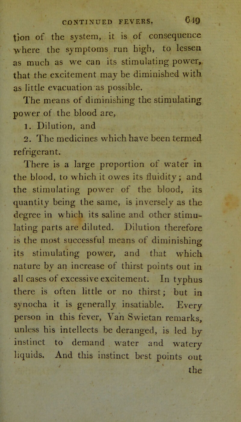 * tion of the system, it is of consequence \vhere the symptoms run high, to lessen as much as we can its stimulating power, that the excitement may be diminished with as little evacuation as possible. The means of diminishing the stimulating power of the blood are, 1. Dilution, and 2. The medicines which have been termed refrigerant. There is a large proportion of water in the blood, to which it owes its fluidity; and the stimulating power of the blood, its quantity being the same, is inversely as the degree in which its saline and other stimu- lating parts are diluted. Dilution therefore is the most successful means of diminishing its stimulating power, and that which nature by an increase of thirst points out in all cases of excessive excitement. In typhus there is often little or no thirst; but in synocha it is generally insatiable. Every person in this fever, Yah Swietan remarks, unless his intellects be deranged, is led by instinct to demand water and watery liquids. And this instinct best points out /