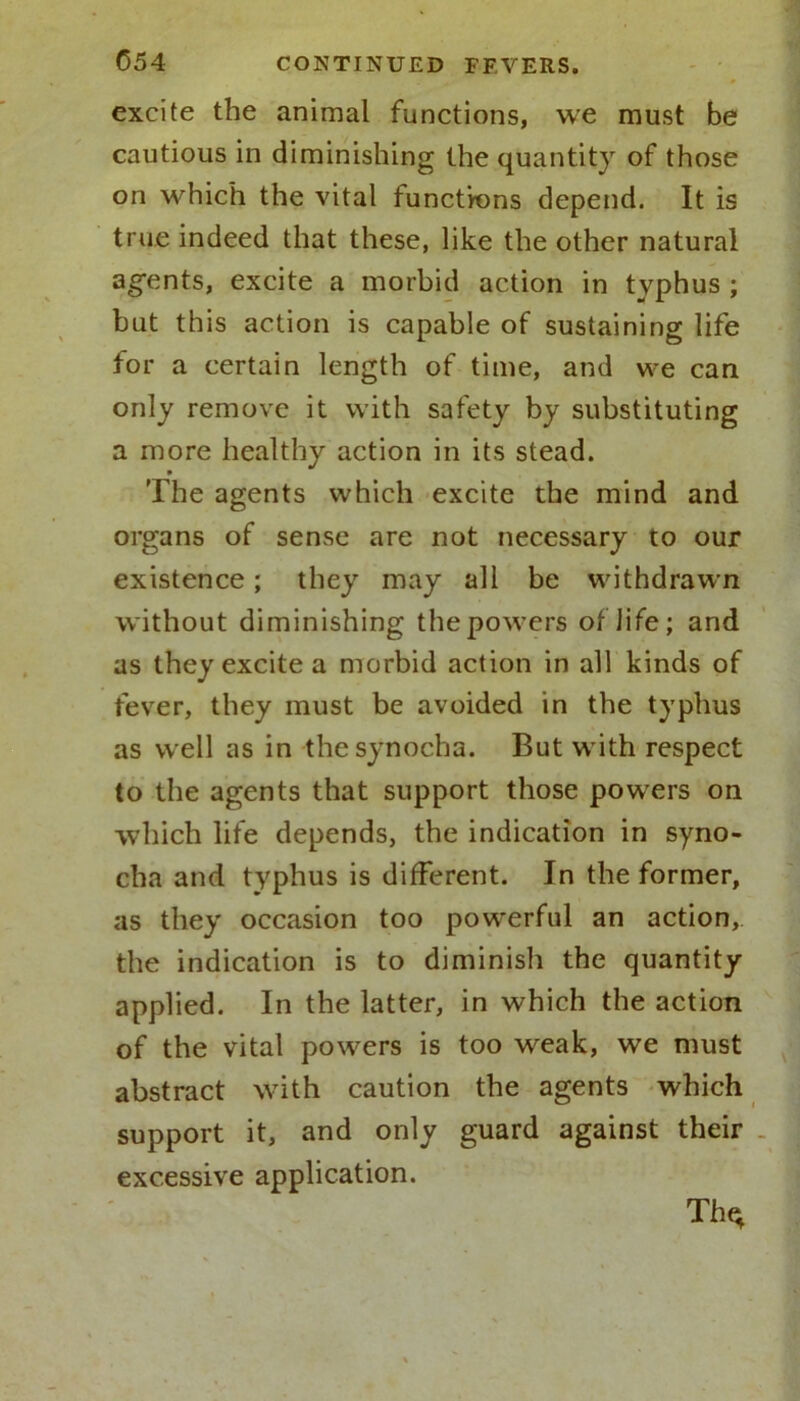 excite the animal functions, we must be cautious in diminishing the quantity of those on which the vital functions depend. It is true indeed that these, like the other natural agents, excite a morbid action in typhus ; but this action is capable of sustaining life for a certain length of time, and we can only remove it with safety by substituting a more healthy action in its stead. The agents which excite the mind and organs of sense are not necessary to our existence; they may all be withdrawn without diminishing the powers of life; and as they excite a morbid action in all kinds of fever, they must be avoided in the typhus as well as in thesynocha. But with respect to the agents that support those powers on which life depends, the indication in syno- cha and typhus is different. In the former, as they occasion too powerful an action, the indication is to diminish the quantity- applied. In the latter, in which the action of the vital powers is too weak, we must abstract with caution the agents which support it, and only guard against their excessive application. Th^
