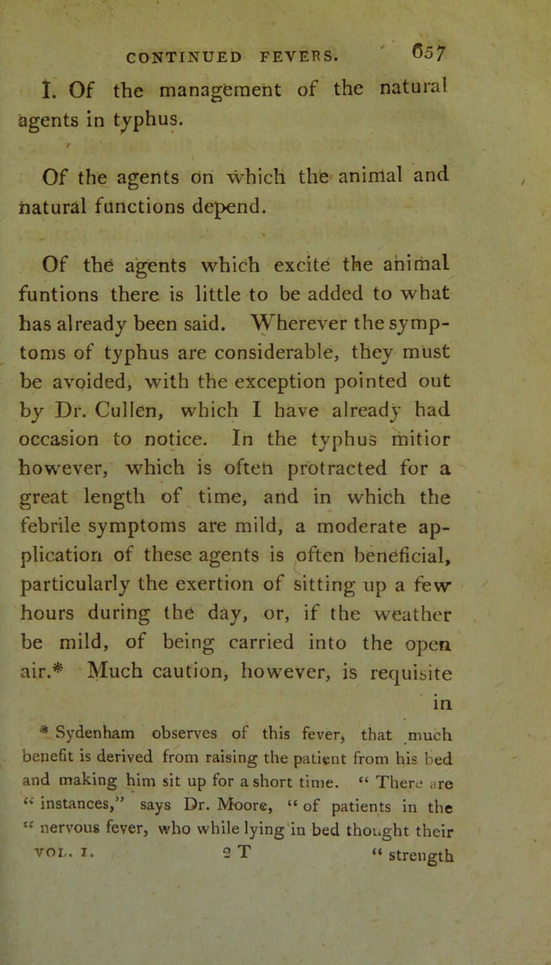 I. Of the management of the natural agents in typhus. / Of the agents on which the anirilal and natural functions depend. Of the agents which excite the animal funtions there is little to be added to what has already been said. Wherever the symp- toms of typhus are considerable, they must be avoided, with the exception pointed out by Dr. Cullen, which I have already had occasion to notice. In the typhus mitior however, which is often protracted for a great length of time, and in which the febrile symptoms are mild, a moderate ap- plication of these agents is often beneficial, particularly the exertion of sitting up a few hours during the day, or, if the weather be mild, of being carried into the open air.* Much caution, however, is requisite in * Sydenham observes of this fever, that much benefit is derived from raising the patient from his bed and making him sit up for a short time. “ There <ire “ instances,” says Dr. Moore, “ of patients in the “ nervous fever, who while lying in bed thought their