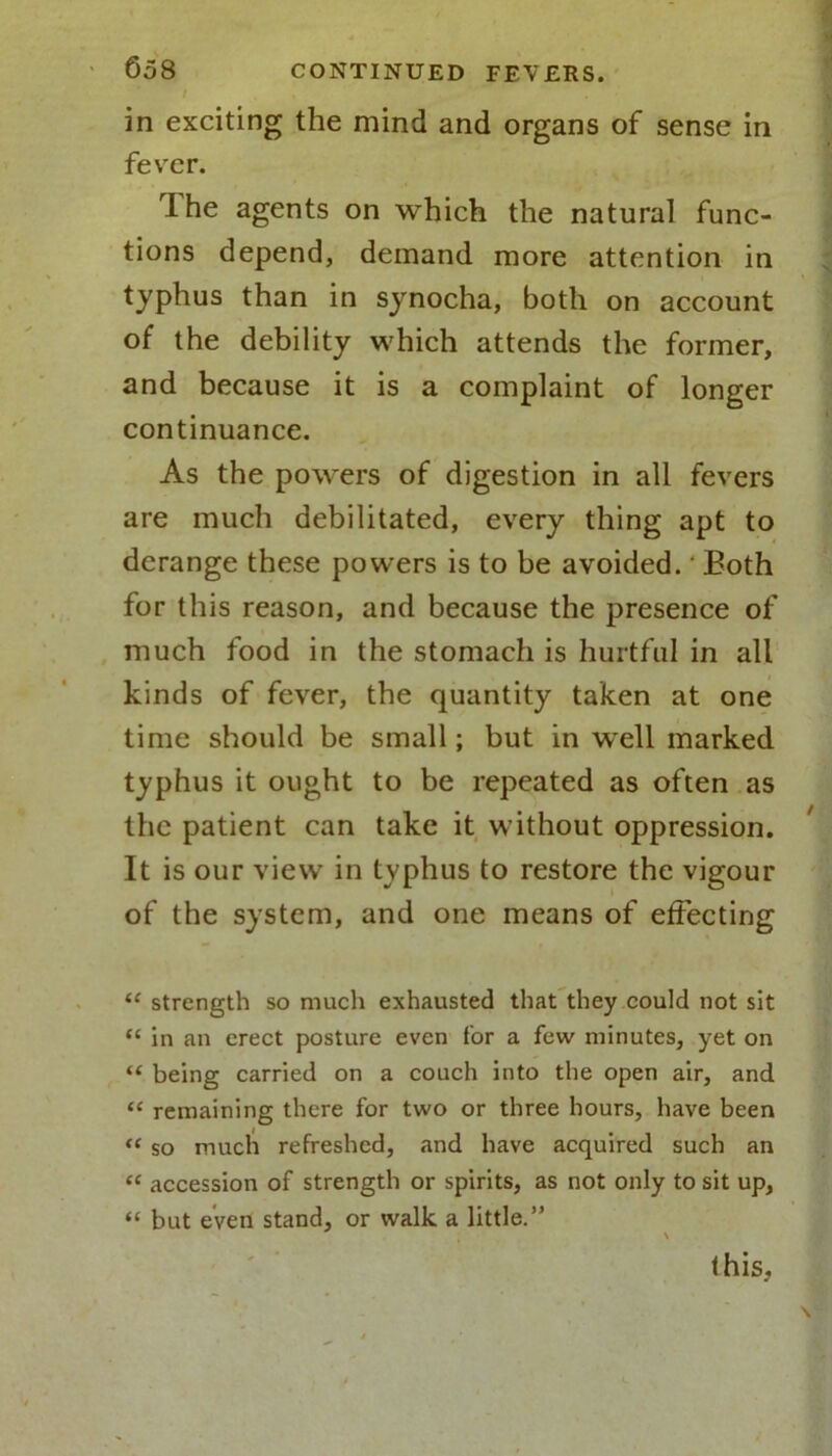 in exciting the mind and organs of sense in fever. rIhe agents on which the natural func- tions depend, demand more attention in typhus than in synocha, both on account of the debility which attends the former, and because it is a complaint of longer continuance. As the powers of digestion in all fevers are much debilitated, every thing apt to derange these powers is to be avoided. ‘ Both for this reason, and because the presence of much food in the stomach is hurtful in all kinds of fever, the quantity taken at one time should be small; but in well marked typhus it ought to be repeated as often as the patient can take it without oppression. It is our view in typhus to restore the vigour of the system, and one means of effecting “ strength so much exhausted that they could not sit “ in an erect posture even for a few minutes, yet on “ being carried on a couch into the open air, and “ remaining there for two or three hours, have been “ so much refreshed, and have acquired such an “ accession of strength or spirits, as not only to sit up, “ but even stand, or walk a little.” \ this.