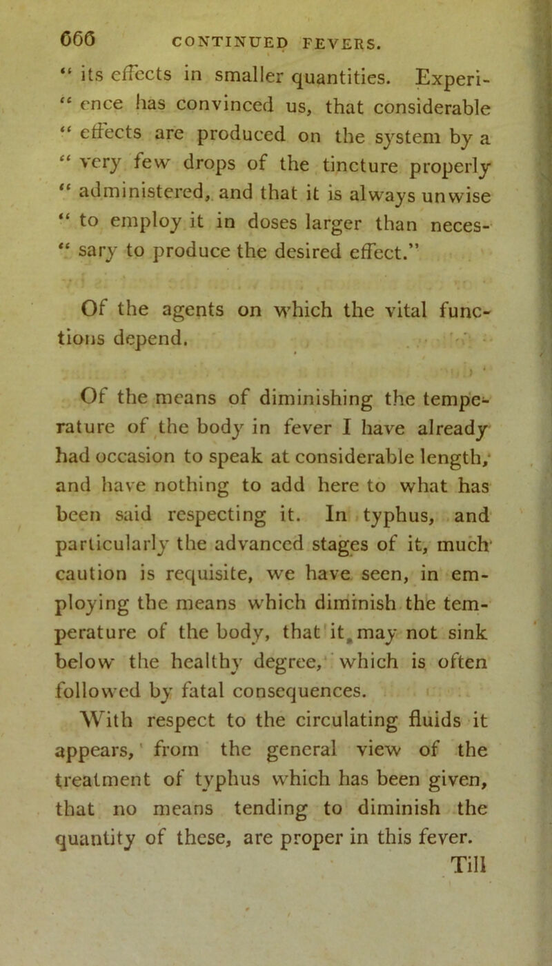 % “ its effects in smaller quantities. Experi- “ ence has convinced us, that considerable “ effects are produced on the system by a very few drops of the tincture properly “ administered, and that it is always unwise “ to employ it in doses larger than neces- “ sary to produce the desired effect.” Of the agents on which the vital func- tions depend. Of the means of diminishing the tempe- rature of the body in fever I have already had occasion to speak at considerable length, and have nothing to add here to what has been said respecting it. In typhus, and particularly the advanced stages of it, much' caution is requisite, we have seen, in em- ploying the means which diminish the tem- perature of the body, that it, may not sink below the healthy degree, which is often followed by fatal consequences. With respect to the circulating fluids it appears, from the general view of the treatment of typhus which has been given, that no means tending to diminish the quantity of these, are proper in this fever. Till