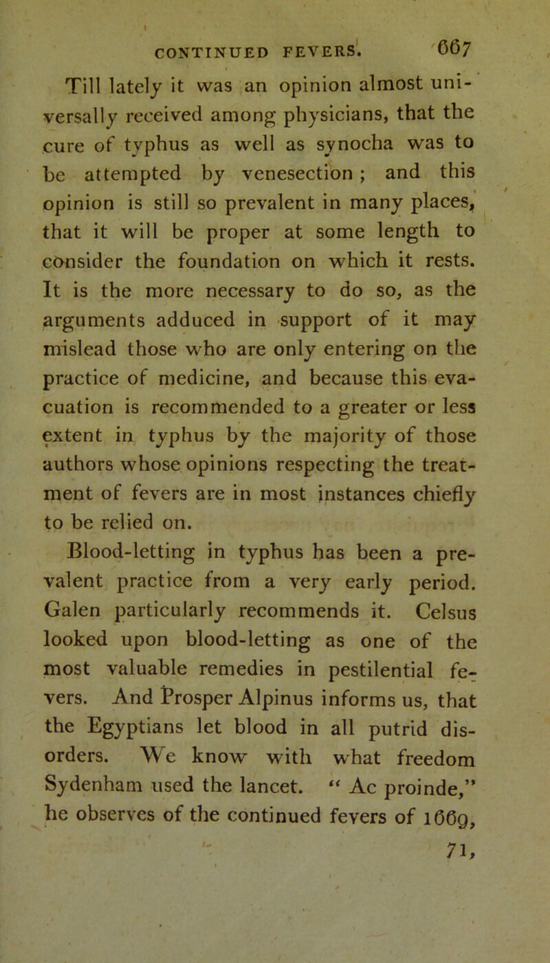CONTINUED FEVERS. C67 Till lately it was an opinion almost uni- versally received among physicians, that the cure of typhus as well as synocha was to be attempted by venesection ; and this opinion is still so prevalent in many places, that it will be proper at some length to consider the foundation on which it rests. It is the more necessary to do so, as the arguments adduced in support of it may mislead those who are only entering on the practice of medicine, and because this eva- cuation is recommended to a greater or less extent in typhus by the majority of those authors whose opinions respecting the treat- ment of fevers are in most instances chiefly to be relied on. Blood-letting in typhus has been a pre- valent practice from a very early period. Galen particularly recommends it. Celsus looked upon blood-letting as one of the most valuable remedies in pestilential fe- vers. And Prosper Alpinus informs us, that the Egyptians let blood in all putrid dis- orders. We know with what freedom Sydenham used the lancet. “ Ac proinde,” he observes of the continued fevers of l06g, 7b