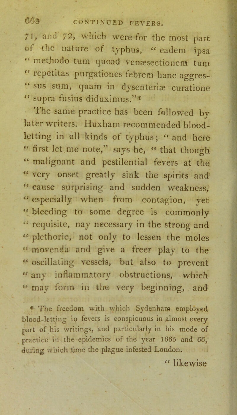 063 71, and 72, which were for the most part ot the nature of typhus, “ eadem ipsa methodo turn quoad venEesectionem tum “ repetitas purgationes febrem hanc aggres- “ SIIS sum, quam in dysenteric*? curatione “ supra fusius diduximus.”* The same practice has been followed by later writers. Iluxham recommended blood- letting in all kinds of typhus; “ and here “ first let me note,” savs he, “ that though “ malignant and pestilential fevers at the “ very onset greatly sink the spirits and “ cause surprising and sudden weakness, “ especially when from contagion, yet “ bleeding to some degree is commonly “ requisite, nay necessary in the strong and “ plethoric, not only to lessen the moles “ movenda and give a freer play to the “ oscillating vessels, but also to prevent “ any inflammatory obstructions, which “ may form in the very beginning, and * The freedom with which Sydenham employed blood-letting in fevers is conspicuous in almost every part of his writings, and particularly in his mode of practice in the epidemics of the year 1G65 and 66, during which time the plague infested London. “ likewise