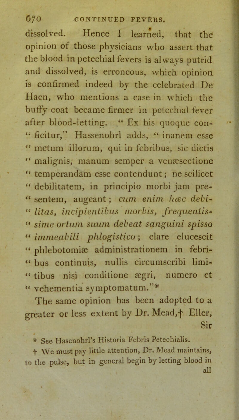 dissolved. Hence I learned, that the opinion of those physicians who assert that the blood in petechial fevers is always putrid and dissolved, is erroneous, which opinion is confirmed indeed by the celebrated De Haen, who mentions a case in which the huffy coat became firmer in petechial fever after blood-letting. “ £x his quoque con- “ ficitur,” Hassenohrl adds, “ inanem esse “ metum illorum, qui in febribus, sic dictis “ malignis, manum semper a vencesectione “ temperandam esse contendunt; ne scilicet “ debilitatem, in principio morbi jam pre- “ sentem, augeant; cum enim hcec debi- “ litas, incipientibus morbis, frequentis- “ simc ortum suum debeat sanguirii spisso “ irnmeabili phlogistico; clare elucescit “ phlebotomise administrationem in febri- “ bus continuis, nullis circumscribi limi- “ tibus nisi conditione tegri, numero et “ vehemenlia symptomatum.”* The same opinion has been adopted to a greater or less extent by Dr. Mead,f Eller, Sir 4 * * See Hasenohrl’s Historia Febris Petecbialis. f We must pay little attention, Dr. Mead maintains, to the pulse, but in general begin by letting blood in all