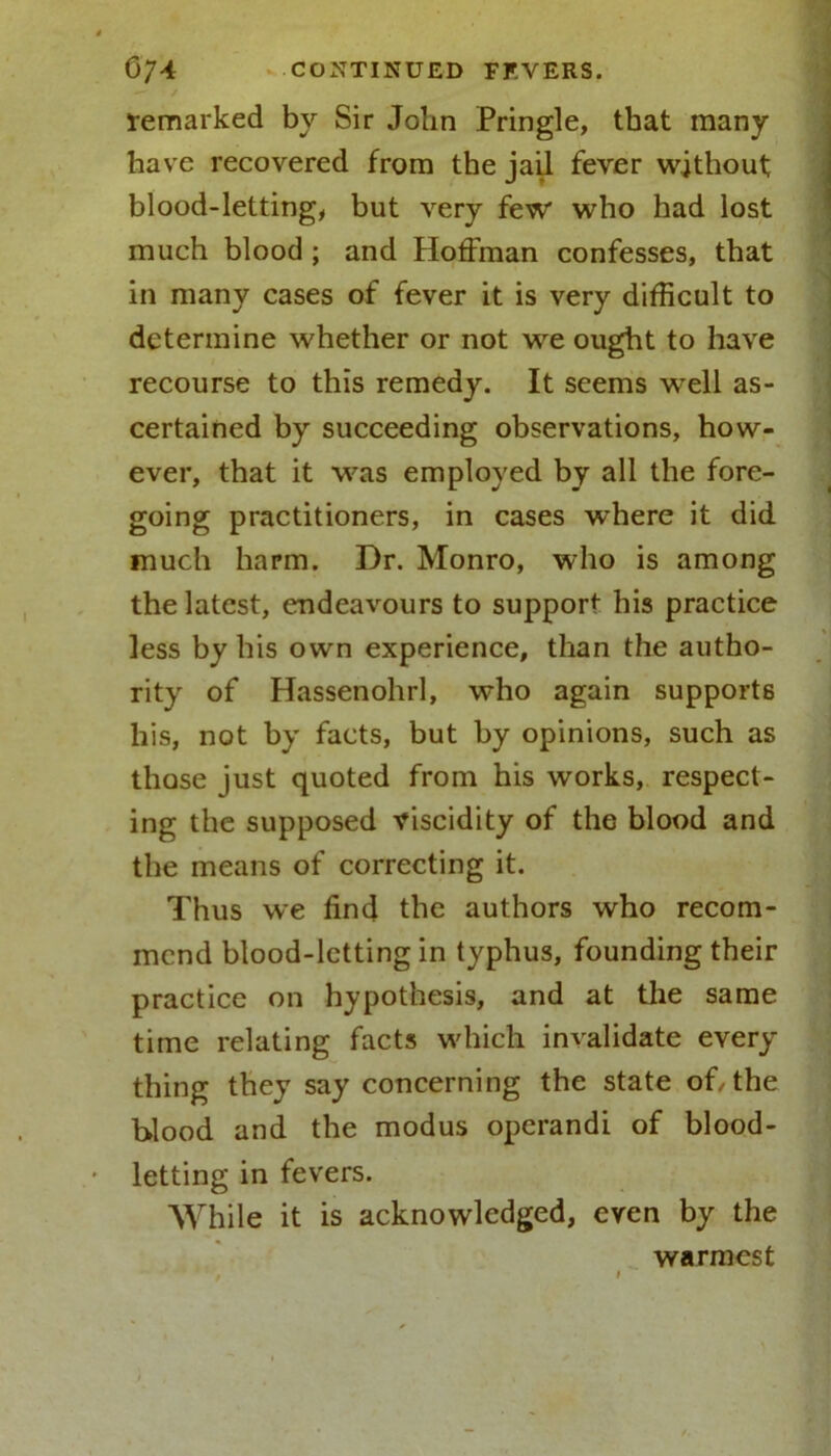 remarked by Sir Jolin Pringle, that many have recovered from the jail fever without blood-letting, but very few who had lost much blood ; and Hoffman confesses, that in many cases of fever it is very difficult to determine whether or not we ought to have recourse to this remedy. It seems well as- certained by succeeding observations, how- ever, that it was employed by all the fore- going practitioners, in cases where it did much harm. Dr. Monro, who is among the latest, endeavours to support his practice less by his own experience, than the autho- rity of Hassenohrl, who again supports his, not by facts, but by opinions, such as those just quoted from his works, respect- ing the supposed viscidity of the blood and the means of correcting it. Thus we find the authors who recom- mend blood-letting in typhus, founding their practice on hypothesis, and at the same time relating facts which invalidate every thing they say concerning the state of/the blood and the modus operandi of blood- letting in fevers. While it is acknowledged, even by the warmest