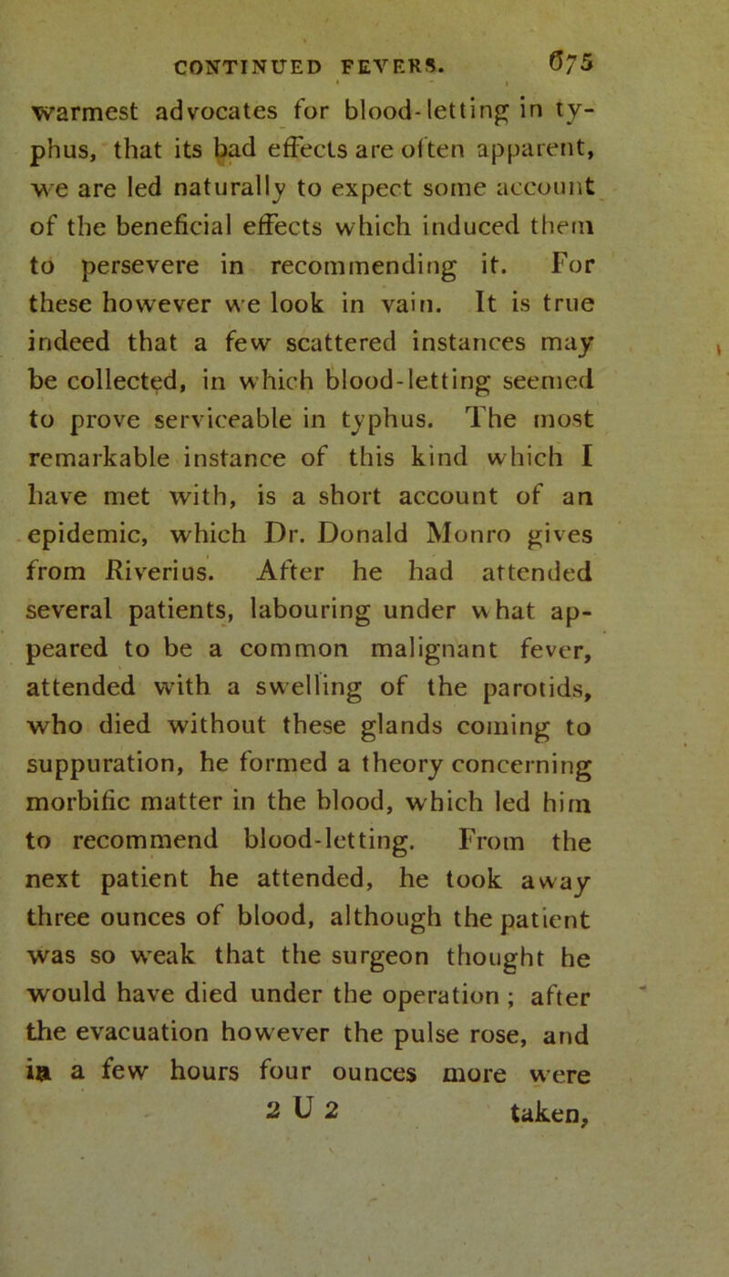 ' * l warmest advocates for blood-letting in ty- phus, that its bad effects are of ten apparent, we are led naturally to expect some account of the beneficial effects which induced them to persevere in recommending it. For these however we look in vain. It is true indeed that a few scattered instances may be collected, in which blood-letting seemed to prove serviceable in typhus. The most remarkable instance of this kind which I have met with, is a short account of an epidemic, which Dr. Donald Monro gives from Riverius. After he had attended several patients, labouring under w hat ap- peared to be a common malignant fever, attended with a swelling of the parotids, who died without these glands coining to suppuration, he formed a theory concerning morbific matter in the blood, which led him to recommend blood-letting. From the next patient he attended, he took away three ounces of blood, although the patient was so wreak that the surgeon thought he would have died under the operation ; after the evacuation however the pulse rose, and i& a few hours four ounces more were 2 D 2 taken.