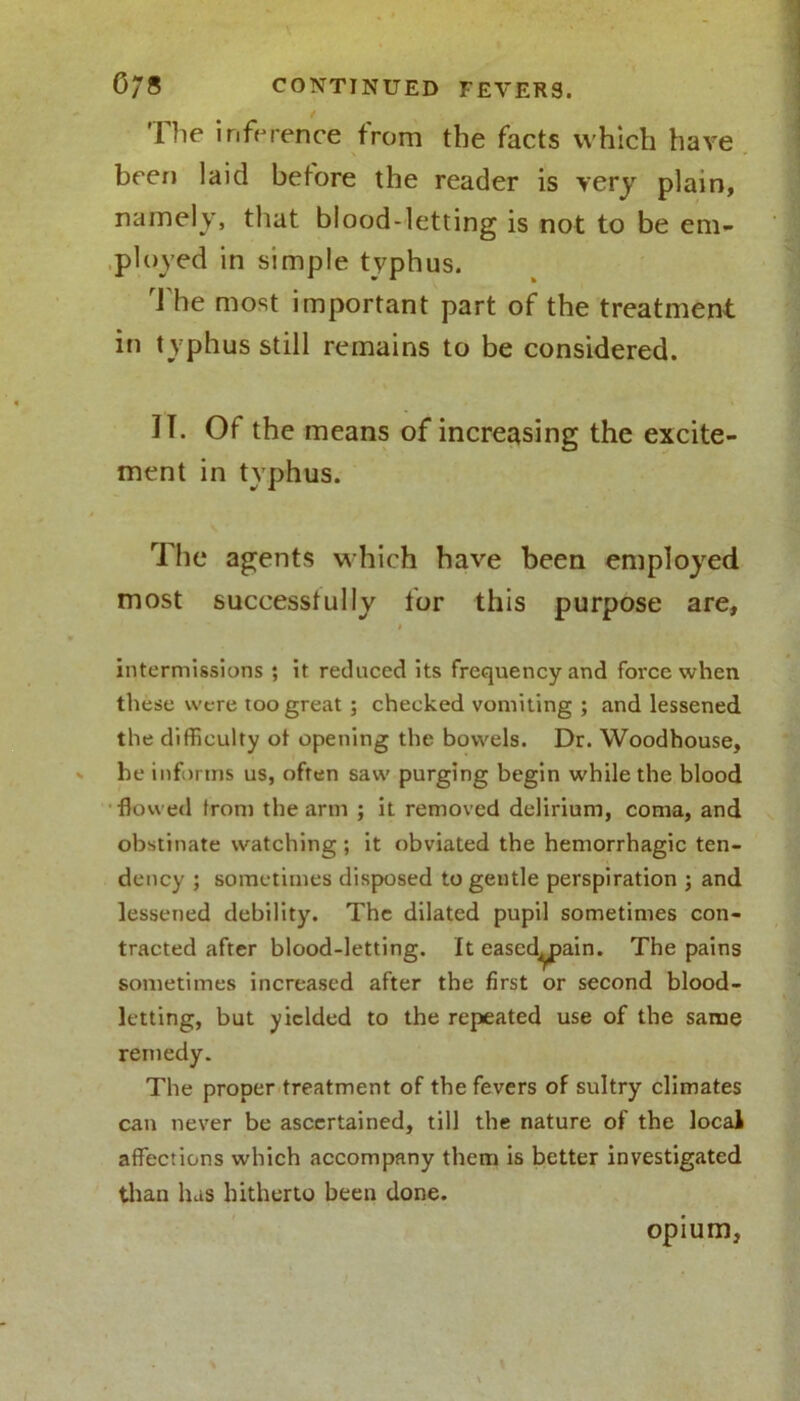 The inference from the facts which have been laid before the reader is very plain, namely, that blood-letting is not to be em- ployed in simple typhus. The most important part of the treatment in typhus still remains to be considered. II. Of the means of increasing the excite- ment in typhus. The agents which have been employed most successfully for this purpose are, i intermissions ; it reduced its frequency and force when these were too great; checked vomiting ; and lessened the difficulty of opening the bowels. Dr. Woodhouse, he informs us, often saw purging begin while the blood flowed Iron) the arm ; it removed delirium, coma, and obstinate watching ; it obviated the hemorrhagic ten- dency ; sometimes disposed to gentle perspiration ; and lessened debility. The dilated pupil sometimes con- tracted after blood-letting. It eascd^pain. The pains sometimes increased after the first or second blood- letting, but yielded to the repeated use of the same remedy. The proper treatment of the fevers of sultry climates can never be ascertained, till the nature of the local affections which accompany them is better investigated than has hitherto been done. opium,