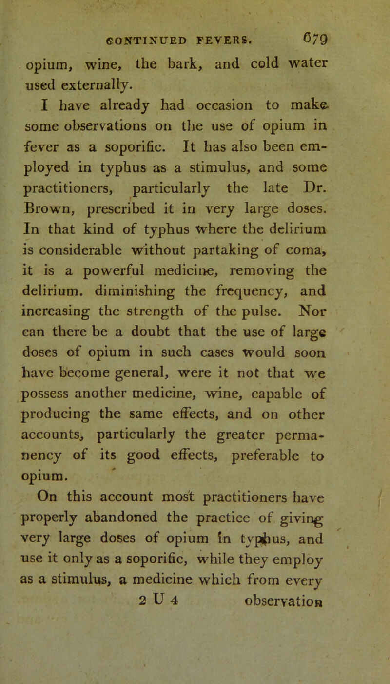 opium, wine, the bark, and cold water used externally. I have already had occasion to make some observations on the use of opium in fever as a soporific. It has also been em- ployed in typhus as a stimulus, and some practitioners, particularly the late Dr. Brown, prescribed it in very large doses. In that kind of typhus where the delirium is considerable without partaking of coma, it is a powerful medicine, removing the delirium, diminishing the frequency, and increasing the strength of the pulse. Nor can there be a doubt that the use of large doses of opium in such cases would soon ■ have become general, were it not that we possess another medicine, wine, capable of producing the same effects, and on other accounts, particularly the greater perma- nency of its good effects, preferable to opium. On this account most practitioners have properly abandoned the practice of giving very large doses of opium in tvpihus, and use it only as a soporific, while they employ as a stimulus, a medicine which from every