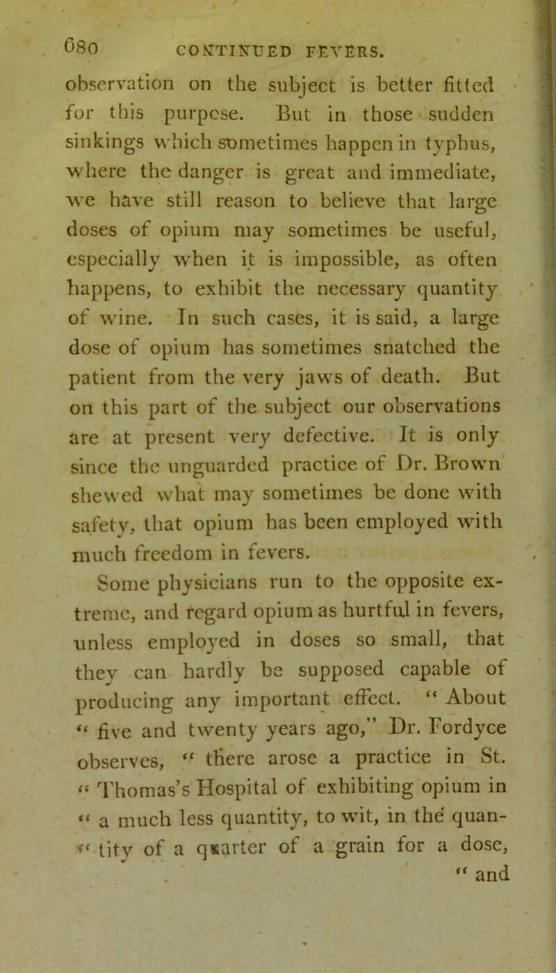 observation on the subject is better fitted for this purpose. But in those'Sudden sinkings which sometimes happen in typhus, where the danger is great and immediate, we have still reason to believe that large doses of opium may sometimes be useful, especially wrhen it is impossible, as often happens, to exhibit the necessary quantity of wine. In such cases, it is said, a large dose of opium has sometimes snatched the patient from the very jaws of death. But on this part of the subject our observations are at present very defective. It is only since the unguarded practice of Dr. Brown shewed what may sometimes be done with safety, that opium has been employed with much freedom in fevers. Some physicians run to the opposite ex- treme, and regard opium as hurtful in fevers, unless employed in doses so small, that they can hardly be supposed capable of producing any important effect. “ About “ five and twenty years ago,” Dr. Fordyce observes, “ there arose a practice in St. « Thomas’s Hospital of exhibiting opium in “ a much less quantity, to wit, in the quan- « tity of a quarter of a grain for a dose, “ and