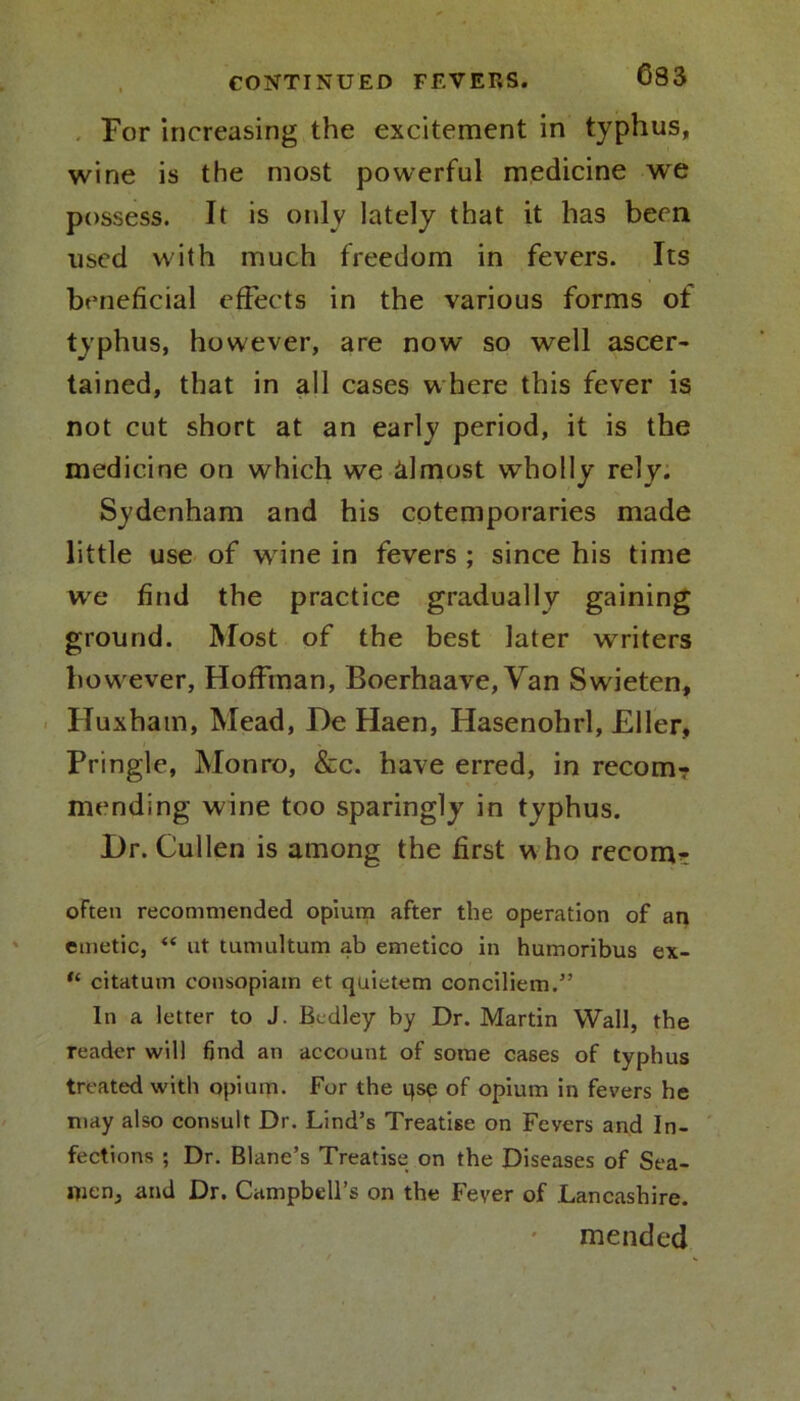 For increasing the excitement in typhus, wine is the most powerful medicine we possess. It is only lately that it has been used with much freedom in fevers. Its beneficial effects in the various forms of typhus, however, are now so well ascer- tained, that in all cases where this fever is not cut short at an early period, it is the medicine on which we almost wholly rely. Sydenham and his cotemporaries made little use of wine in fevers ; since his time we find the practice gradually gaining ground. Most of the best later writers however, Hoffman, Boerhaave, Van Swieten, Huxham, Mead, He Haen, Hasenohrl, Eller, Pringle, Monro, &c. have erred, in recom- mending wine too sparingly in typhus. Dr. Cullen is among the first w ho recom^ often recommended opium after the operation of an emetic, “ ut tumultum ab emetico in humoribus ex- “ citatum consopiain et quietem conciliem.” In a letter to J. Bedley by Dr. Martin Wall, the reader will find an account of some cases of typhus treated with opium. For the qse of opium in fevers he may also consult Dr. Lind’s Treatise on Fevers and In- fections ; Dr. Blane’s Treatise on the Diseases of Sea- flien, and Dr. Campbell’s on the Fever of Lancashire. mended