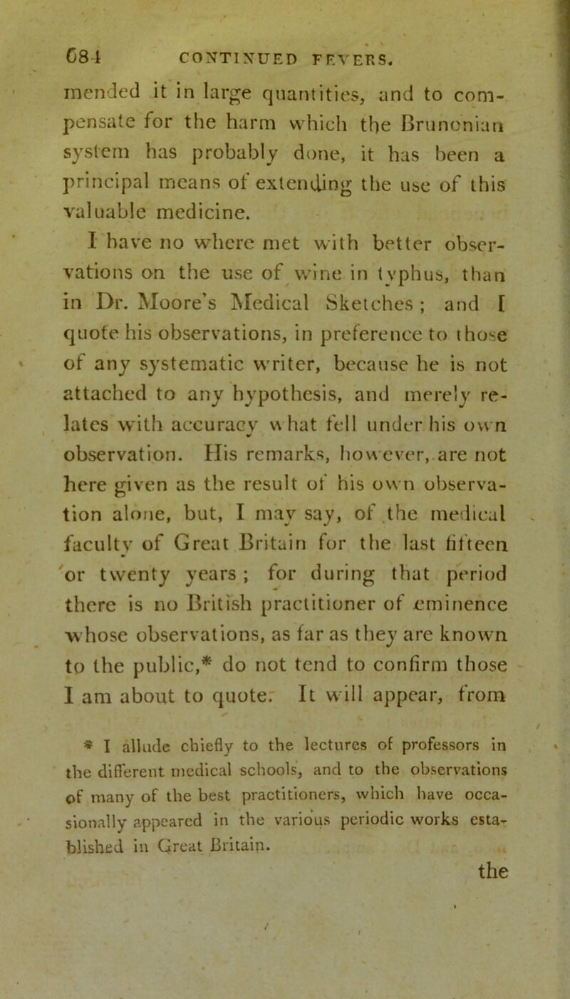 mended it in large quantities, and to com- pensate for the harm which the Brunonian system has probably done, it has been a principal means of extending the use of this valuable medicine. I have no where met with better obser- vations on the use of wine in typhus, than in Dr. Moore’s Medical Sketches ; and [ quote his observations, in preference to those of any systematic writer, because he is not attached to any hypothesis, and merely re- lates with accuracy what fell under his own observation. His remarks, however, are not here given as the result of his own observa- tion alone, but, I may say, of the medical faculty of Great Britain for the last fifteen or twenty years ; for during that period there is no British practitioner of eminence whose observations, as far as they are known to the public,* do not tend to confirm those I am about to quote. It will appear, from * * I allude chiefly to the lectures of professors in the different medical schools, and to the observations of many of the best practitioners, which have occa- sionally appeared in the various periodic works esta- blished in Great Britain. the /