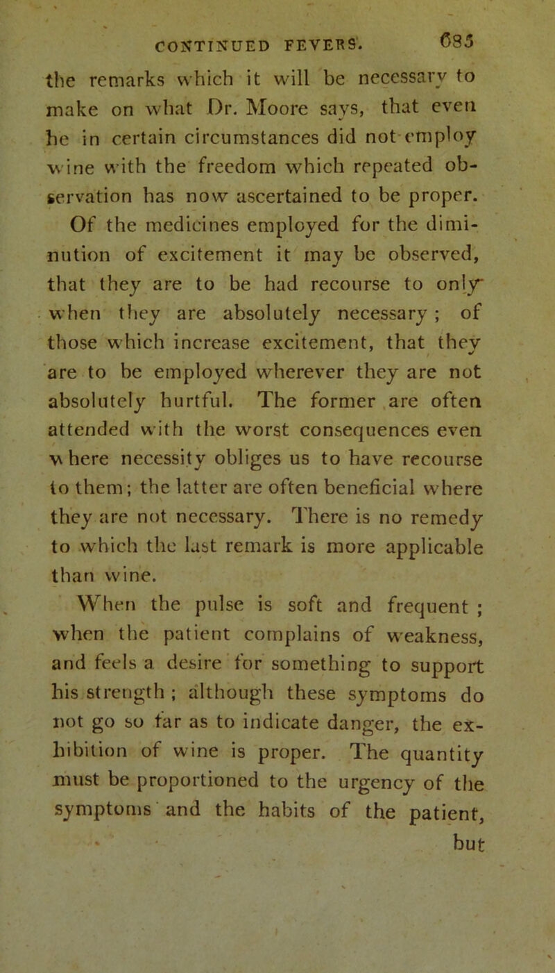 the remarks which it will be necessary to make on what Dr. Moore says, that even he in certain circumstances did not employ wine with the freedom which repeated ob- servation has now ascertained to be proper. Of the medicines employed for the dimi- nution of excitement it may be observed, that they are to be had recourse to only* when they are absolutely necessary ; of those which increase excitement, that they are to be employed wherever they are not absolutely hurtful. The former are often attended with the worst consequences even where necessity obliges us to have recourse to them; the latter are often beneficial where they are not necessary. There is no remedy to which the last remark is more applicable than wine. When the pulse is soft and frequent ; when the patient complains of weakness, and feels a desire for something to support his strength; although these symptoms do not go so far as to indicate danger, the ex- hibition of wine is proper. The quantity must be proportioned to the urgency of the symptoms and the habits of the patient, but I