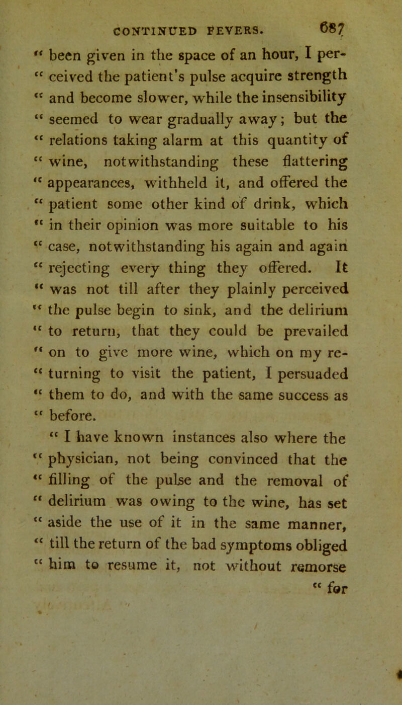 CONTINUED EEVERS. 687 “ been given in the space of an hour, I per- “ ceived the patient’s pulse acquire strength <c and become slower, while the insensibility “ seemed to wear gradually away; but the “ relations taking alarm at this quantity of “ wine, notwithstanding these flattering  appearances, withheld it, and offered the “ patient some other kind of drink, which “ in their opinion was more suitable to his <c case, notwithstanding his again and again “ rejecting every thing they offered. It ** w7as not till after they plainly perceived ** the pulse begin to sink, and the delirium <c to return, that they could be prevailed  on to give more wine, which on my re- <c turning to visit the patient, I persuaded “ them to do, and with the same success as tf before. “ I have known instances also where the tl physician, not being convinced that the “ filling of the pulse and the removal of “ delirium was owing to the wine, has set “ aside the use of it in the same manner, “ till the return of the bad symptoms obliged “ him to resume it, not without remorse c< for t '/ % . /