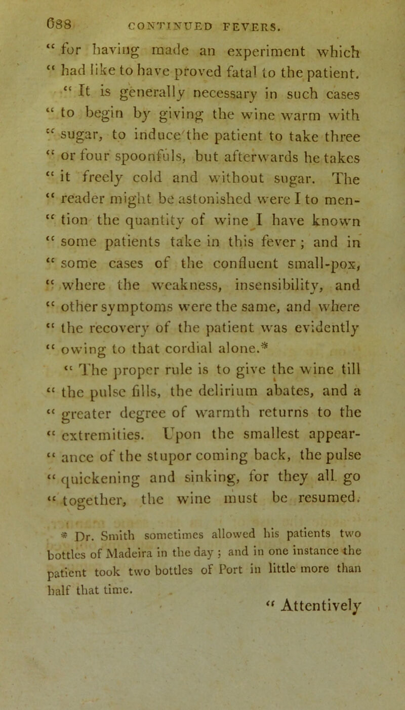 “ for having made an experiment which “ had like to have proved fatal to the patient. “ It is generally necessary in such cases to begin by giving the wine warm with tc sugar, to induce'the patient to take three “ or four spoonfuls, but afterwards he takes <c it freely cold and without sugar. The “ reader might be astonished were I to men- “ tion the quantity of wine I have known <c some patients take in this fever ; and in <c some cases of the confluent small-pox, “ where the weakness, insensibility, and tc other symptoms were the same, and where tc the recovery of the patient was evidently “ owing to that cordial alone.* “ The proper rule is to give the wine till “ the pulse fills, the delirium abates, and a “ greater degree of warmth returns to the “ extremities. Upon the smallest appear- “ ance of the stupor coming back, the pulse “ quickening and sinking, for they all. go “ together, the wine must be resumed. -# Smith sometimes allowed his patients two bottles of Madeira in the day ; and in one instance the patient took two bottles of Port in little more than half that time. “ Attentively